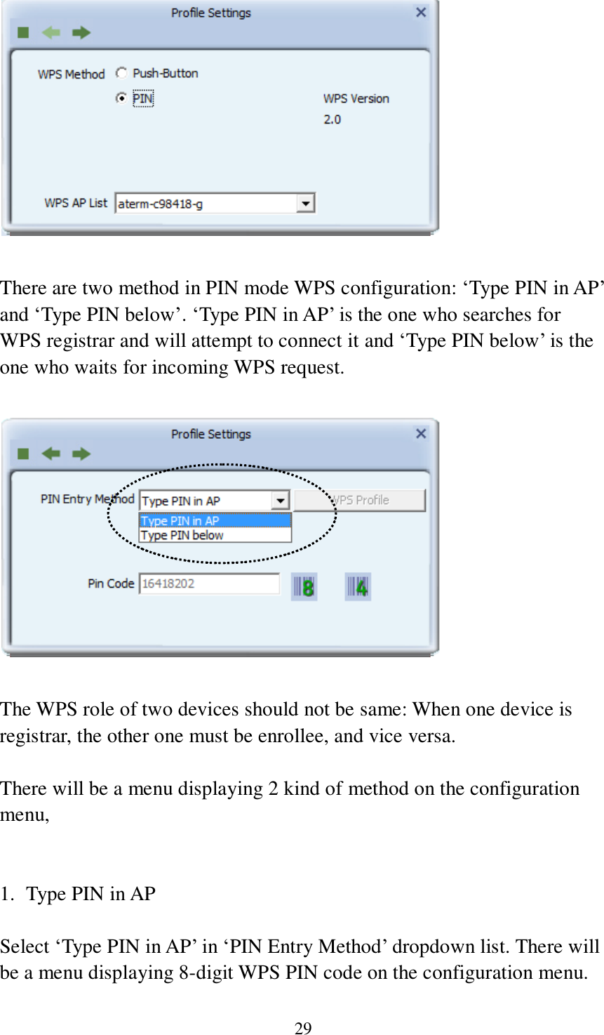 29   There are two method in PIN mode WPS configuration: ‘Type PIN in AP’ and ‘Type PIN below’. ‘Type PIN in AP’ is the one who searches for WPS registrar and will attempt to connect it and ‘Type PIN below’ is the one who waits for incoming WPS request.    The WPS role of two devices should not be same: When one device is registrar, the other one must be enrollee, and vice versa.  There will be a menu displaying 2 kind of method on the configuration menu,   1. Type PIN in AP  Select ‘Type PIN in AP’ in ‘PIN Entry Method’ dropdown list. There will be a menu displaying 8-digit WPS PIN code on the configuration menu. 