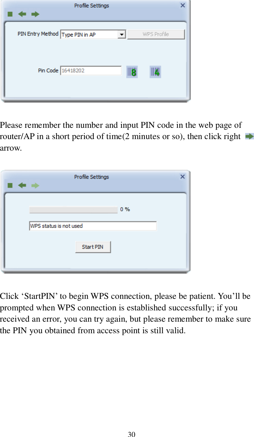 30    Please remember the number and input PIN code in the web page of router/AP in a short period of time(2 minutes or so), then click right   arrow.    Click ‘StartPIN’ to begin WPS connection, please be patient. You’ll be prompted when WPS connection is established successfully; if you received an error, you can try again, but please remember to make sure the PIN you obtained from access point is still valid.  