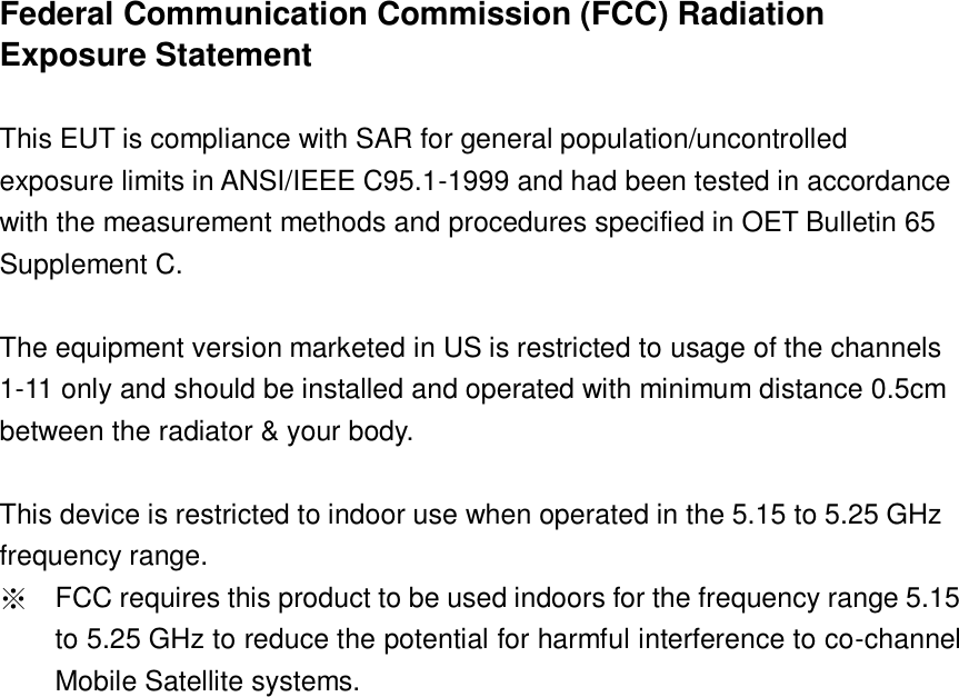  Federal Communication Commission (FCC) Radiation Exposure Statement  This EUT is compliance with SAR for general population/uncontrolled exposure limits in ANSI/IEEE C95.1-1999 and had been tested in accordance with the measurement methods and procedures specified in OET Bulletin 65 Supplement C.  The equipment version marketed in US is restricted to usage of the channels 1-11 only and should be installed and operated with minimum distance 0.5cm between the radiator &amp; your body.  This device is restricted to indoor use when operated in the 5.15 to 5.25 GHz frequency range. ※ FCC requires this product to be used indoors for the frequency range 5.15 to 5.25 GHz to reduce the potential for harmful interference to co-channel Mobile Satellite systems.     