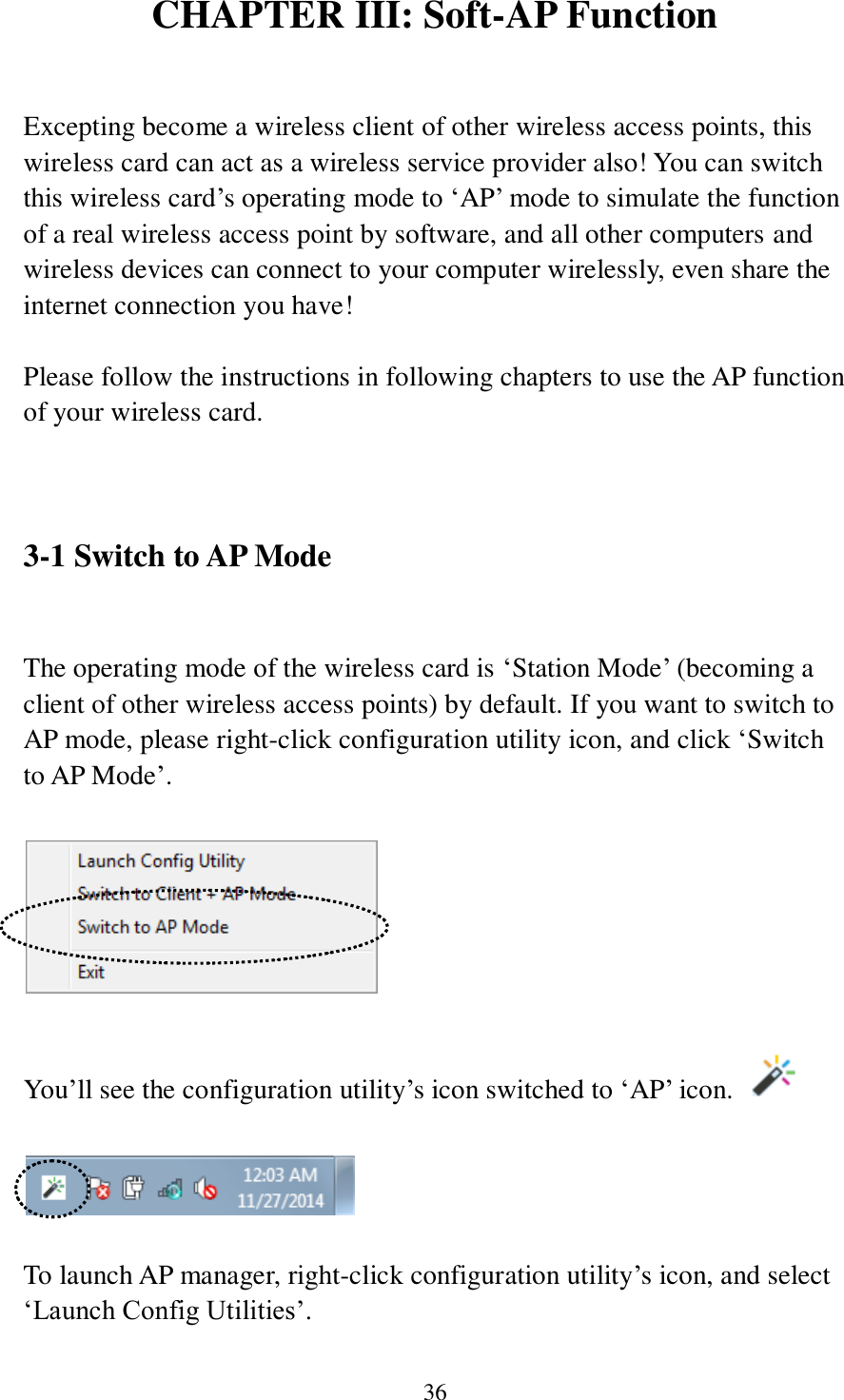 36 CHAPTER III: Soft-AP Function  Excepting become a wireless client of other wireless access points, this wireless card can act as a wireless service provider also! You can switch this wireless card’s operating mode to ‘AP’ mode to simulate the function of a real wireless access point by software, and all other computers and wireless devices can connect to your computer wirelessly, even share the internet connection you have!  Please follow the instructions in following chapters to use the AP function of your wireless card.   3-1 Switch to AP Mode  The operating mode of the wireless card is ‘Station Mode’ (becoming a client of other wireless access points) by default. If you want to switch to AP mode, please right-click configuration utility icon, and click ‘Switch to AP Mode’.    You’ll see the configuration utility’s icon switched to ‘AP’ icon.      To launch AP manager, right-click configuration utility’s icon, and select ‘Launch Config Utilities’. 