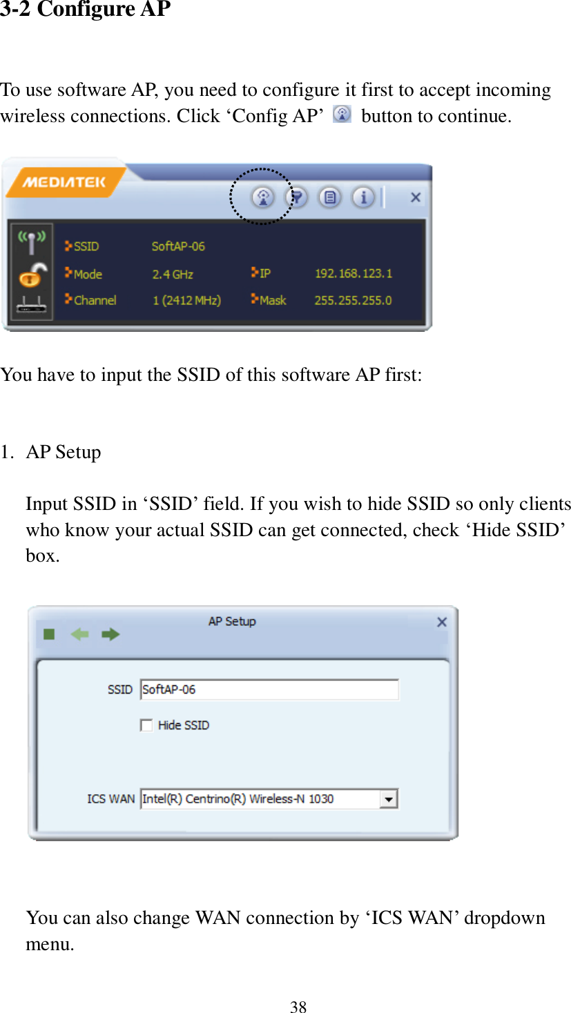 38 3-2 Configure AP  To use software AP, you need to configure it first to accept incoming wireless connections. Click ‘Config AP’    button to continue.    You have to input the SSID of this software AP first:   1. AP Setup  Input SSID in ‘SSID’ field. If you wish to hide SSID so only clients who know your actual SSID can get connected, check ‘Hide SSID’ box.     You can also change WAN connection by ‘ICS WAN’ dropdown menu.    