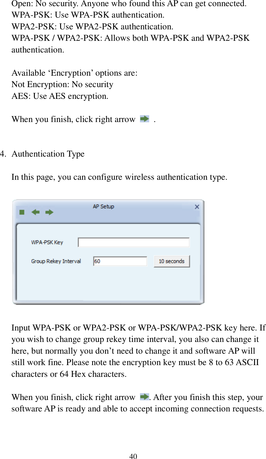 40 Open: No security. Anyone who found this AP can get connected. WPA-PSK: Use WPA-PSK authentication. WPA2-PSK: Use WPA2-PSK authentication. WPA-PSK / WPA2-PSK: Allows both WPA-PSK and WPA2-PSK authentication.  Available ‘Encryption’ options are: Not Encryption: No security AES: Use AES encryption.  When you finish, click right arrow    .   4. Authentication Type  In this page, you can configure wireless authentication type.      Input WPA-PSK or WPA2-PSK or WPA-PSK/WPA2-PSK key here. If you wish to change group rekey time interval, you also can change it here, but normally you don’t need to change it and software AP will still work fine. Please note the encryption key must be 8 to 63 ASCII characters or 64 Hex characters.  When you finish, click right arrow  . After you finish this step, your software AP is ready and able to accept incoming connection requests.    