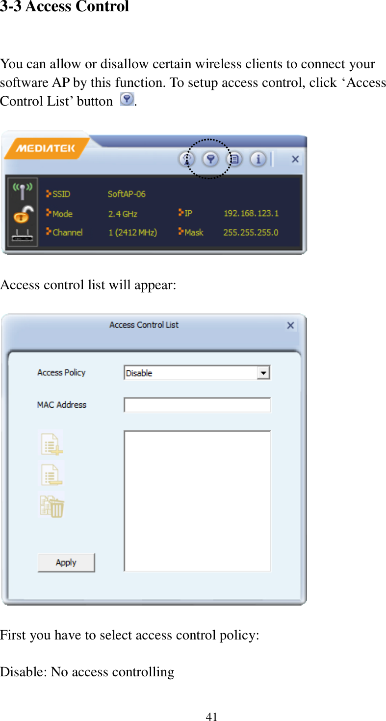 41 3-3 Access Control  You can allow or disallow certain wireless clients to connect your software AP by this function. To setup access control, click ‘Access Control List’ button  .    Access control list will appear:    First you have to select access control policy:    Disable: No access controlling  