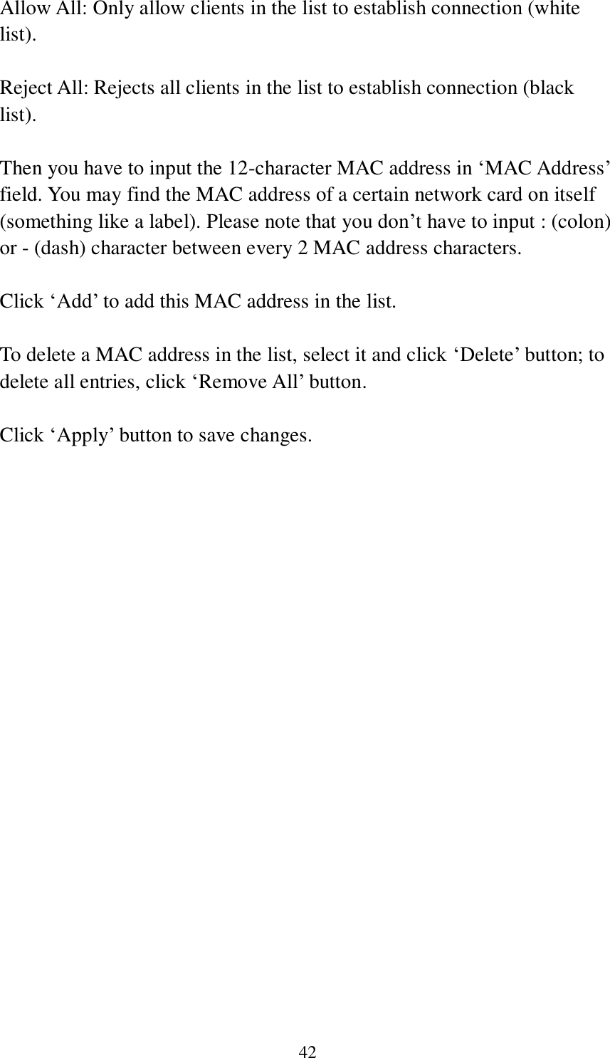 42 Allow All: Only allow clients in the list to establish connection (white list).  Reject All: Rejects all clients in the list to establish connection (black list).  Then you have to input the 12-character MAC address in ‘MAC Address’ field. You may find the MAC address of a certain network card on itself (something like a label). Please note that you don’t have to input : (colon) or - (dash) character between every 2 MAC address characters.    Click ‘Add’ to add this MAC address in the list.  To delete a MAC address in the list, select it and click ‘Delete’ button; to delete all entries, click ‘Remove All’ button.  Click ‘Apply’ button to save changes.     