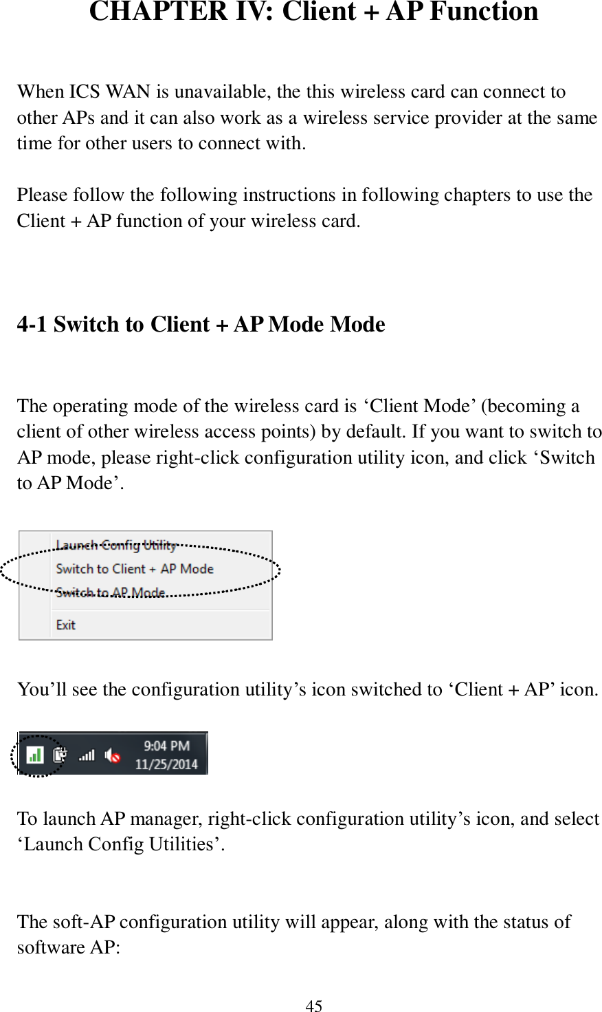 45 CHAPTER IV: Client + AP Function  When ICS WAN is unavailable, the this wireless card can connect to other APs and it can also work as a wireless service provider at the same time for other users to connect with.  Please follow the following instructions in following chapters to use the Client + AP function of your wireless card.   4-1 Switch to Client + AP Mode Mode  The operating mode of the wireless card is ‘Client Mode’ (becoming a client of other wireless access points) by default. If you want to switch to AP mode, please right-click configuration utility icon, and click ‘Switch to AP Mode’.    You’ll see the configuration utility’s icon switched to ‘Client + AP’ icon.       To launch AP manager, right-click configuration utility’s icon, and select ‘Launch Config Utilities’.   The soft-AP configuration utility will appear, along with the status of software AP: 