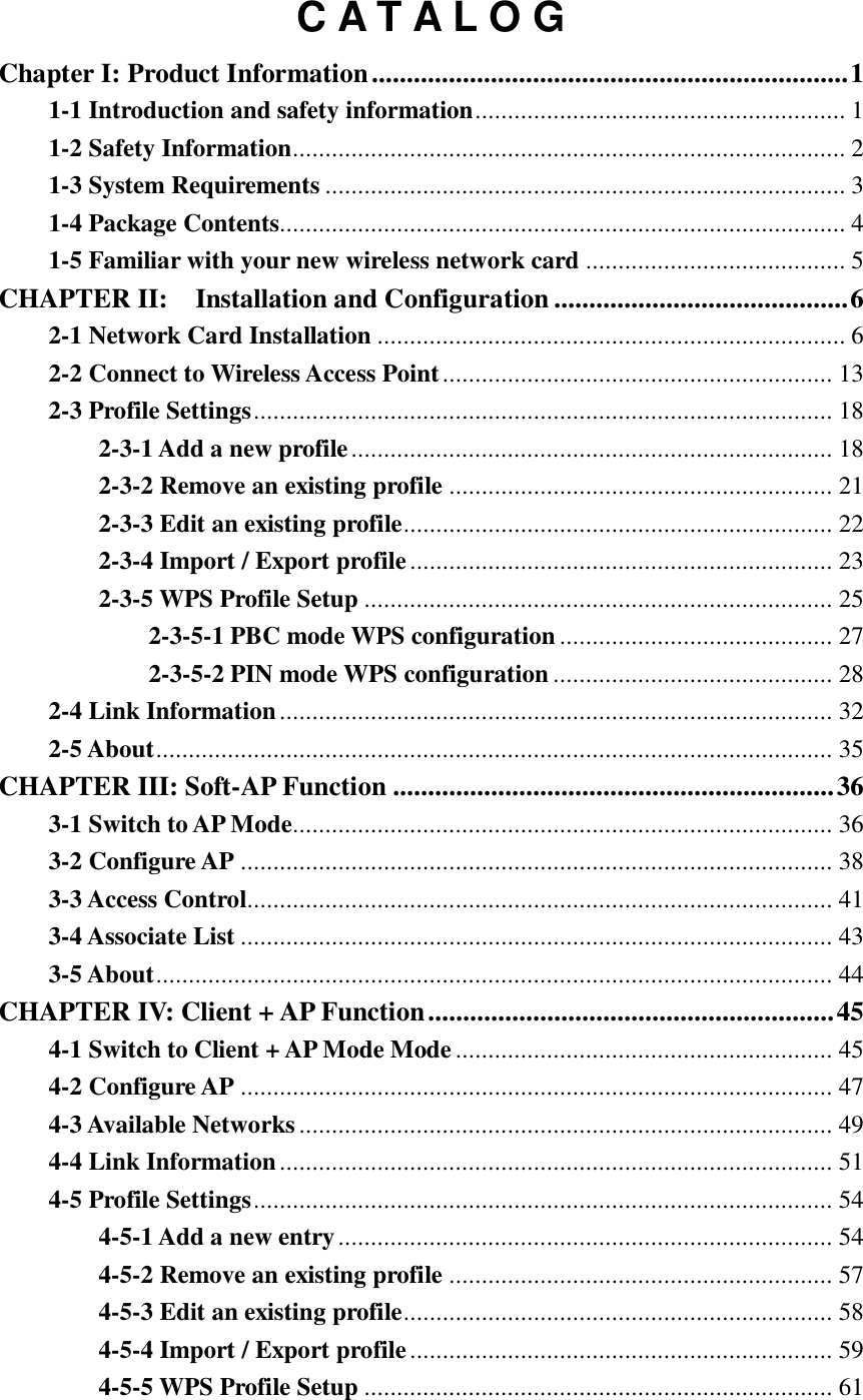  C A T A L O G Chapter I: Product Information .................................................................... 1 1-1 Introduction and safety information ......................................................... 1 1-2 Safety Information ..................................................................................... 2 1-3 System Requirements ................................................................................ 3 1-4 Package Contents....................................................................................... 4 1-5 Familiar with your new wireless network card ........................................ 5 CHAPTER II:    Installation and Configuration .......................................... 6 2-1 Network Card Installation ........................................................................ 6 2-2 Connect to Wireless Access Point ............................................................ 13 2-3 Profile Settings ......................................................................................... 18 2-3-1 Add a new profile .......................................................................... 18 2-3-2 Remove an existing profile ........................................................... 21 2-3-3 Edit an existing profile .................................................................. 22 2-3-4 Import / Export profile ................................................................. 23 2-3-5 WPS Profile Setup ........................................................................ 25 2-3-5-1 PBC mode WPS configuration .......................................... 27 2-3-5-2 PIN mode WPS configuration ........................................... 28 2-4 Link Information ..................................................................................... 32 2-5 About ........................................................................................................ 35 CHAPTER III: Soft-AP Function ............................................................... 36 3-1 Switch to AP Mode ................................................................................... 36 3-2 Configure AP ........................................................................................... 38 3-3 Access Control.......................................................................................... 41 3-4 Associate List ........................................................................................... 43 3-5 About ........................................................................................................ 44 CHAPTER IV: Client + AP Function .......................................................... 45 4-1 Switch to Client + AP Mode Mode .......................................................... 45 4-2 Configure AP ........................................................................................... 47 4-3 Available Networks .................................................................................. 49 4-4 Link Information ..................................................................................... 51 4-5 Profile Settings ......................................................................................... 54 4-5-1 Add a new entry ............................................................................ 54 4-5-2 Remove an existing profile ........................................................... 57 4-5-3 Edit an existing profile .................................................................. 58 4-5-4 Import / Export profile ................................................................. 59 4-5-5 WPS Profile Setup ........................................................................ 61 