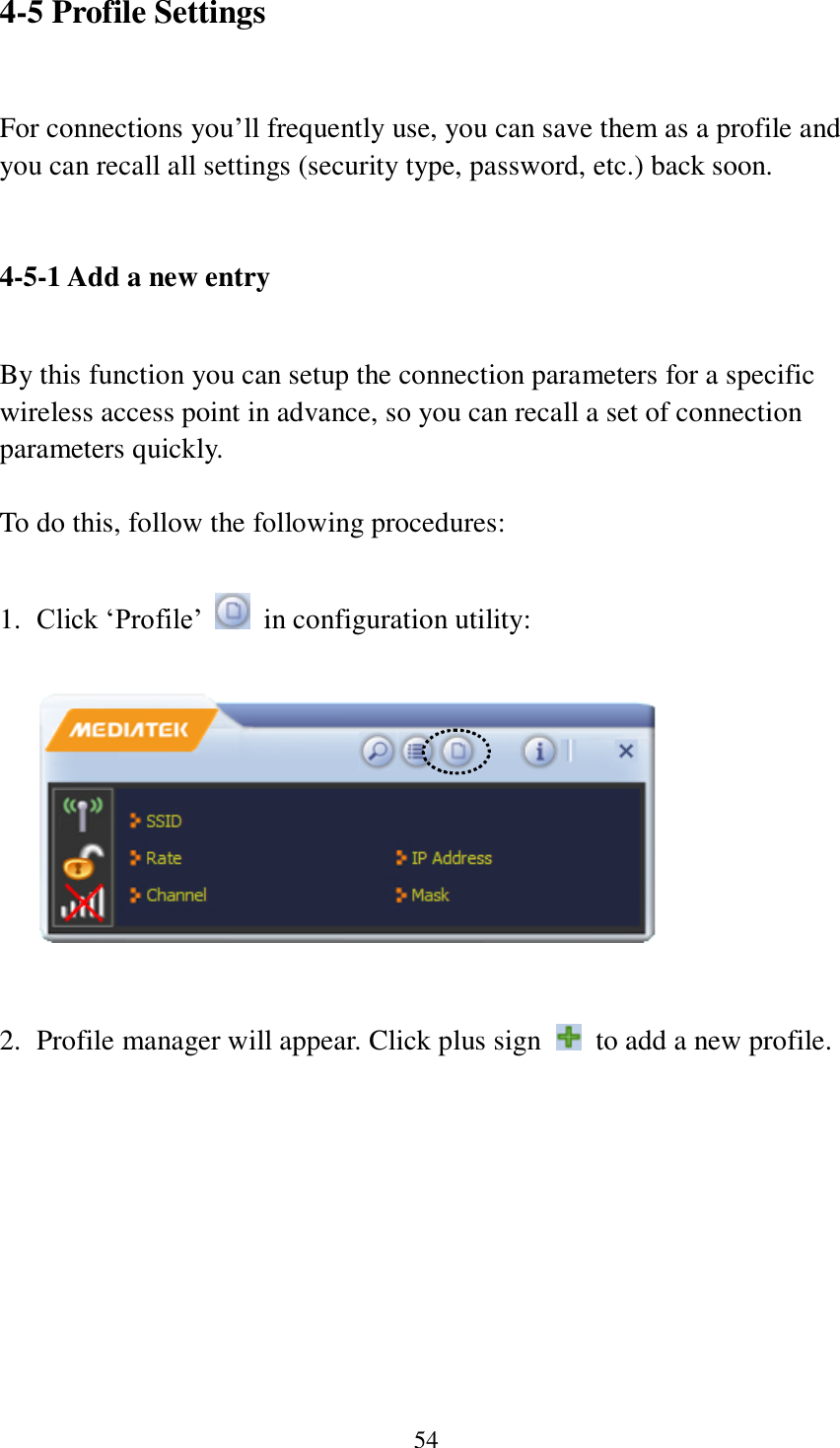 54 4-5 Profile Settings  For connections you’ll frequently use, you can save them as a profile and you can recall all settings (security type, password, etc.) back soon.   4-5-1 Add a new entry  By this function you can setup the connection parameters for a specific wireless access point in advance, so you can recall a set of connection parameters quickly.  To do this, follow the following procedures:  1. Click ‘Profile’    in configuration utility:     2. Profile manager will appear. Click plus sign    to add a new profile.  