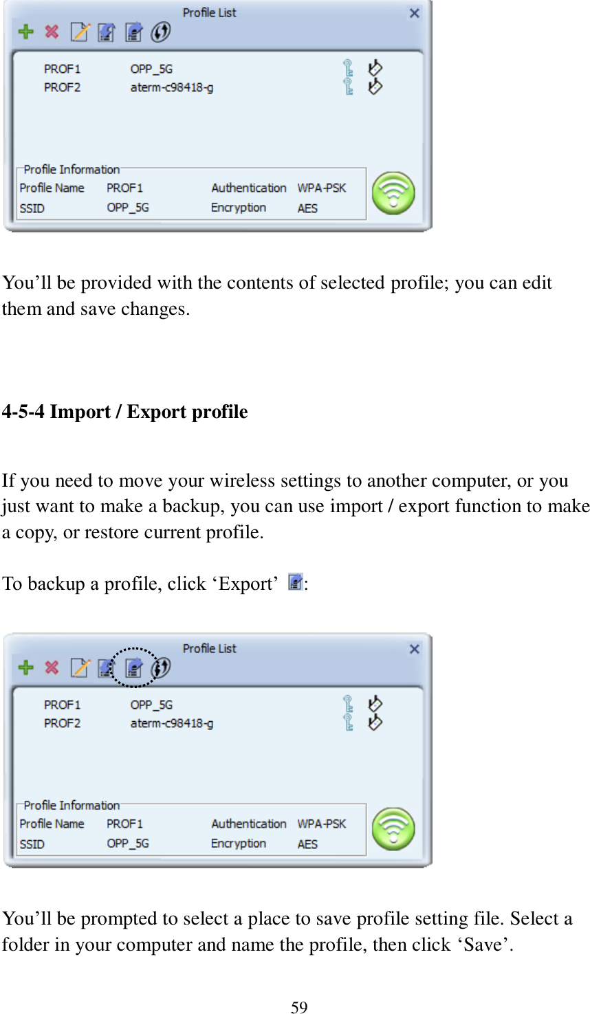 59   You’ll be provided with the contents of selected profile; you can edit them and save changes.   4-5-4 Import / Export profile  If you need to move your wireless settings to another computer, or you just want to make a backup, you can use import / export function to make a copy, or restore current profile.  To backup a profile, click ‘Export’  :    You’ll be prompted to select a place to save profile setting file. Select a folder in your computer and name the profile, then click ‘Save’.  