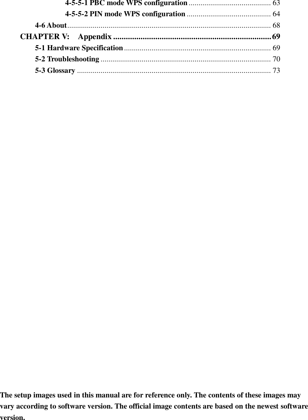  4-5-5-1 PBC mode WPS configuration .......................................... 63 4-5-5-2 PIN mode WPS configuration ........................................... 64 4-6 About ........................................................................................................ 68 CHAPTER V:    Appendix ........................................................................... 69 5-1 Hardware Specification ........................................................................... 69 5-2 Troubleshooting ....................................................................................... 70 5-3 Glossary ................................................................................................... 73   The setup images used in this manual are for reference only. The contents of these images may vary according to software version. The official image contents are based on the newest software version. 