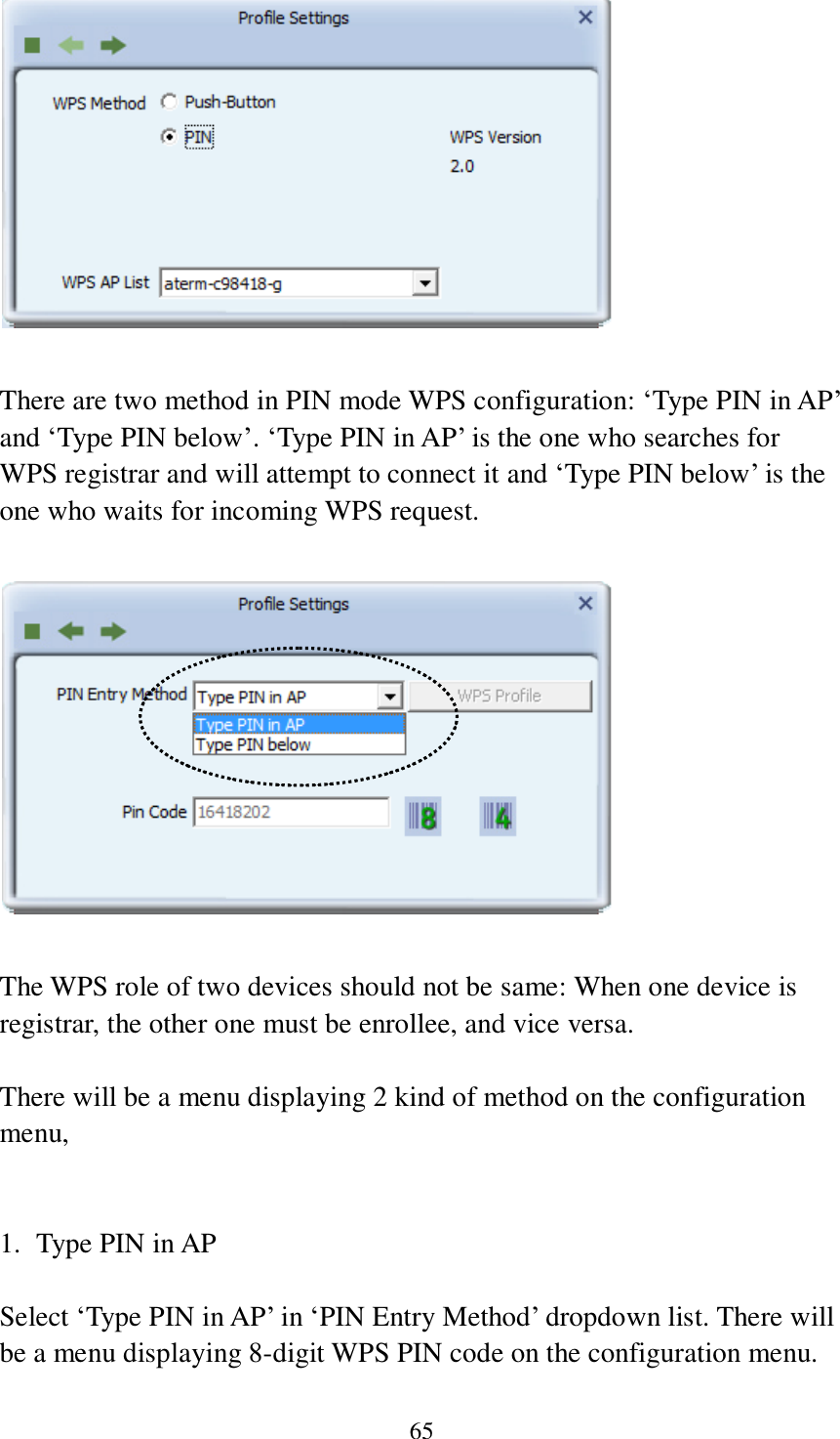 65   There are two method in PIN mode WPS configuration: ‘Type PIN in AP’ and ‘Type PIN below’. ‘Type PIN in AP’ is the one who searches for WPS registrar and will attempt to connect it and ‘Type PIN below’ is the one who waits for incoming WPS request.    The WPS role of two devices should not be same: When one device is registrar, the other one must be enrollee, and vice versa.  There will be a menu displaying 2 kind of method on the configuration menu,   1. Type PIN in AP  Select ‘Type PIN in AP’ in ‘PIN Entry Method’ dropdown list. There will be a menu displaying 8-digit WPS PIN code on the configuration menu. 