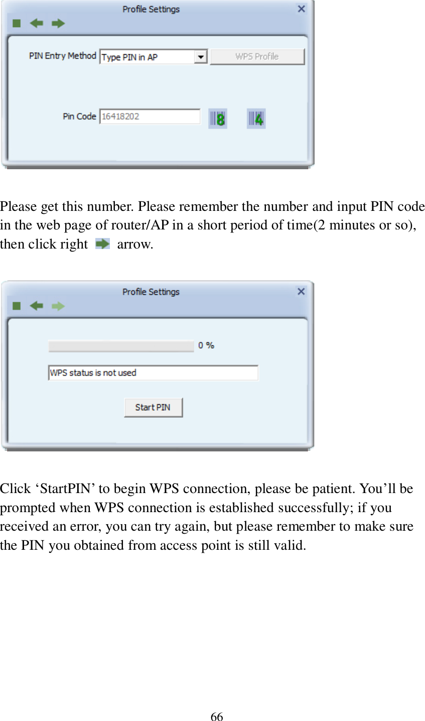 66    Please get this number. Please remember the number and input PIN code in the web page of router/AP in a short period of time(2 minutes or so), then click right    arrow.    Click ‘StartPIN’ to begin WPS connection, please be patient. You’ll be prompted when WPS connection is established successfully; if you received an error, you can try again, but please remember to make sure the PIN you obtained from access point is still valid.  