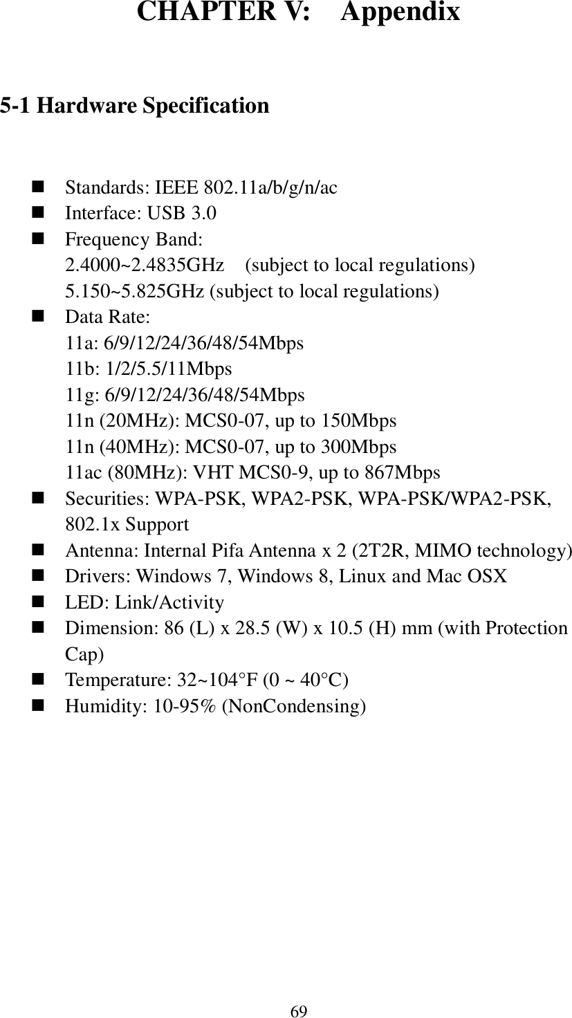 69 CHAPTER V:    Appendix  5-1 Hardware Specification   Standards: IEEE 802.11a/b/g/n/ac  Interface: USB 3.0  Frequency Band: 2.4000~2.4835GHz    (subject to local regulations) 5.150~5.825GHz (subject to local regulations)  Data Rate:   11a: 6/9/12/24/36/48/54Mbps 11b: 1/2/5.5/11Mbps 11g: 6/9/12/24/36/48/54Mbps 11n (20MHz): MCS0-07, up to 150Mbps 11n (40MHz): MCS0-07, up to 300Mbps 11ac (80MHz): VHT MCS0-9, up to 867Mbps  Securities: WPA-PSK, WPA2-PSK, WPA-PSK/WPA2-PSK, 802.1x Support  Antenna: Internal Pifa Antenna x 2 (2T2R, MIMO technology)  Drivers: Windows 7, Windows 8, Linux and Mac OSX  LED: Link/Activity  Dimension: 86 (L) x 28.5 (W) x 10.5 (H) mm (with Protection Cap)  Temperature: 32~104°F (0 ~ 40°C)  Humidity: 10-95% (NonCondensing)     