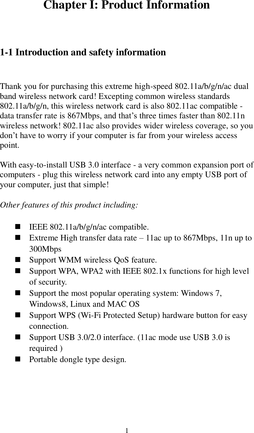 1 Chapter I: Product Information  1-1 Introduction and safety information  Thank you for purchasing this extreme high-speed 802.11a/b/g/n/ac dual band wireless network card! Excepting common wireless standards 802.11a/b/g/n, this wireless network card is also 802.11ac compatible - data transfer rate is 867Mbps, and that’s three times faster than 802.11n wireless network! 802.11ac also provides wider wireless coverage, so you don’t have to worry if your computer is far from your wireless access point.    With easy-to-install USB 3.0 interface - a very common expansion port of computers - plug this wireless network card into any empty USB port of your computer, just that simple!  Other features of this product including:   IEEE 802.11a/b/g/n/ac compatible.  Extreme High transfer data rate – 11ac up to 867Mbps, 11n up to 300Mbps  Support WMM wireless QoS feature.  Support WPA, WPA2 with IEEE 802.1x functions for high level of security.  Support the most popular operating system: Windows 7, Windows8, Linux and MAC OS  Support WPS (Wi-Fi Protected Setup) hardware button for easy connection.  Support USB 3.0/2.0 interface. (11ac mode use USB 3.0 is required )  Portable dongle type design.     