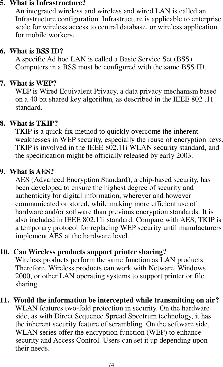 74   5. What is Infrastructure? An integrated wireless and wireless and wired LAN is called an Infrastructure configuration. Infrastructure is applicable to enterprise scale for wireless access to central database, or wireless application for mobile workers.  6. What is BSS ID? A specific Ad hoc LAN is called a Basic Service Set (BSS). Computers in a BSS must be configured with the same BSS ID.  7. What is WEP? WEP is Wired Equivalent Privacy, a data privacy mechanism based on a 40 bit shared key algorithm, as described in the IEEE 802 .11 standard.  8. What is TKIP? TKIP is a quick-fix method to quickly overcome the inherent weaknesses in WEP security, especially the reuse of encryption keys. TKIP is involved in the IEEE 802.11i WLAN security standard, and the specification might be officially released by early 2003.  9. What is AES? AES (Advanced Encryption Standard), a chip-based security, has been developed to ensure the highest degree of security and authenticity for digital information, wherever and however communicated or stored, while making more efficient use of hardware and/or software than previous encryption standards. It is also included in IEEE 802.11i standard. Compare with AES, TKIP is a temporary protocol for replacing WEP security until manufacturers implement AES at the hardware level.  10.   Can Wireless products support printer sharing?   Wireless products perform the same function as LAN products. Therefore, Wireless products can work with Netware, Windows 2000, or other LAN operating systems to support printer or file sharing.  11.   Would the information be intercepted while transmitting on air? WLAN features two-fold protection in security. On the hardware side, as with Direct Sequence Spread Spectrum technology, it has the inherent security feature of scrambling. On the software side, WLAN series offer the encryption function (WEP) to enhance security and Access Control. Users can set it up depending upon their needs. 