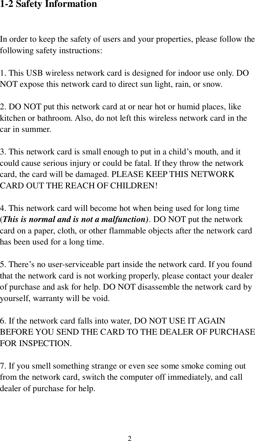 2 1-2 Safety Information  In order to keep the safety of users and your properties, please follow the following safety instructions:  1. This USB wireless network card is designed for indoor use only. DO NOT expose this network card to direct sun light, rain, or snow.  2. DO NOT put this network card at or near hot or humid places, like kitchen or bathroom. Also, do not left this wireless network card in the car in summer.  3. This network card is small enough to put in a child’s mouth, and it could cause serious injury or could be fatal. If they throw the network card, the card will be damaged. PLEASE KEEP THIS NETWORK CARD OUT THE REACH OF CHILDREN!  4. This network card will become hot when being used for long time (This is normal and is not a malfunction). DO NOT put the network card on a paper, cloth, or other flammable objects after the network card has been used for a long time.  5. There’s no user-serviceable part inside the network card. If you found that the network card is not working properly, please contact your dealer of purchase and ask for help. DO NOT disassemble the network card by yourself, warranty will be void.  6. If the network card falls into water, DO NOT USE IT AGAIN BEFORE YOU SEND THE CARD TO THE DEALER OF PURCHASE FOR INSPECTION.  7. If you smell something strange or even see some smoke coming out from the network card, switch the computer off immediately, and call dealer of purchase for help. 