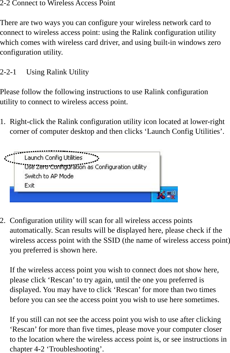 2-2 Connect to Wireless Access Point  There are two ways you can configure your wireless network card to connect to wireless access point: using the Ralink configuration utility which comes with wireless card driver, and using built-in windows zero configuration utility.  2-2-1  Using Ralink Utility  Please follow the following instructions to use Ralink configuration utility to connect to wireless access point.  1. Right-click the Ralink configuration utility icon located at lower-right corner of computer desktop and then clicks ‘Launch Config Utilities’.    2. Configuration utility will scan for all wireless access points automatically. Scan results will be displayed here, please check if the wireless access point with the SSID (the name of wireless access point) you preferred is shown here.  If the wireless access point you wish to connect does not show here, please click ‘Rescan’ to try again, until the one you preferred is displayed. You may have to click ‘Rescan’ for more than two times before you can see the access point you wish to use here sometimes.  If you still can not see the access point you wish to use after clicking ‘Rescan’ for more than five times, please move your computer closer to the location where the wireless access point is, or see instructions in chapter 4-2 ‘Troubleshooting’. 