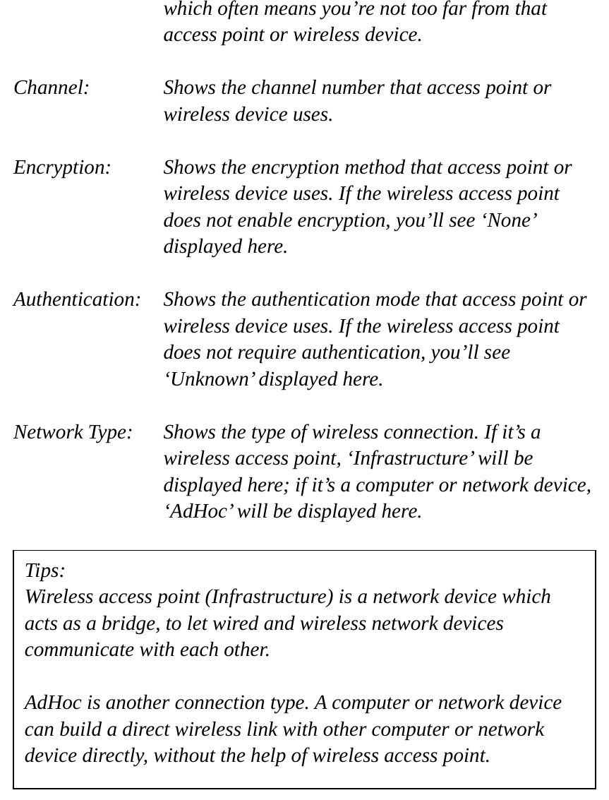 which often means you’re not too far from that access point or wireless device.  Channel:    Shows the channel number that access point or wireless device uses.  Encryption:  Shows the encryption method that access point or wireless device uses. If the wireless access point does not enable encryption, you’ll see ‘None’ displayed here.  Authentication:    Shows the authentication mode that access point or wireless device uses. If the wireless access point does not require authentication, you’ll see ‘Unknown’ displayed here.  Network Type:    Shows the type of wireless connection. If it’s a wireless access point, ‘Infrastructure’ will be displayed here; if it’s a computer or network device, ‘AdHoc’ will be displayed here.                   Tips: Wireless access point (Infrastructure) is a network device which acts as a bridge, to let wired and wireless network devices communicate with each other.  AdHoc is another connection type. A computer or network device can build a direct wireless link with other computer or network device directly, without the help of wireless access point. 