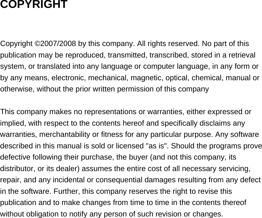 COPYRIGHT  Copyright ©2007/2008 by this company. All rights reserved. No part of this publication may be reproduced, transmitted, transcribed, stored in a retrieval system, or translated into any language or computer language, in any form or by any means, electronic, mechanical, magnetic, optical, chemical, manual or otherwise, without the prior written permission of this company  This company makes no representations or warranties, either expressed or implied, with respect to the contents hereof and specifically disclaims any warranties, merchantability or fitness for any particular purpose. Any software described in this manual is sold or licensed &quot;as is&quot;. Should the programs prove defective following their purchase, the buyer (and not this company, its distributor, or its dealer) assumes the entire cost of all necessary servicing, repair, and any incidental or consequential damages resulting from any defect in the software. Further, this company reserves the right to revise this publication and to make changes from time to time in the contents thereof without obligation to notify any person of such revision or changes.  