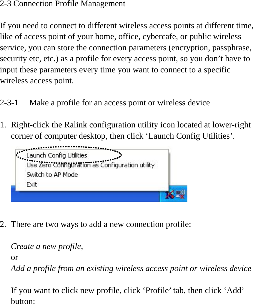 2-3 Connection Profile Management  If you need to connect to different wireless access points at different time, like of access point of your home, office, cybercafe, or public wireless service, you can store the connection parameters (encryption, passphrase, security etc, etc.) as a profile for every access point, so you don’t have to input these parameters every time you want to connect to a specific wireless access point.  2-3-1  Make a profile for an access point or wireless device  1. Right-click the Ralink configuration utility icon located at lower-right corner of computer desktop, then click ‘Launch Config Utilities’.   2. There are two ways to add a new connection profile:  Create a new profile, or Add a profile from an existing wireless access point or wireless device  If you want to click new profile, click ‘Profile’ tab, then click ‘Add’ button:  