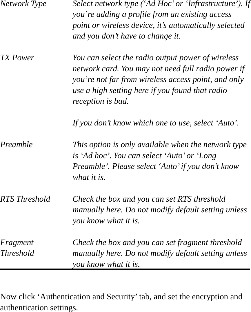 Network Type    Select network type (‘Ad Hoc’ or ‘Infrastructure’). If you’re adding a profile from an existing access point or wireless device, it’s automatically selected and you don’t have to change it.  TX Power  You can select the radio output power of wireless network card. You may not need full radio power if you’re not far from wireless access point, and only use a high setting here if you found that radio reception is bad.  If you don’t know which one to use, select ‘Auto’.  Preamble    This option is only available when the network type is ‘Ad hoc’. You can select ‘Auto’ or ‘Long Preamble’. Please select ‘Auto’ if you don’t know what it is.  RTS Threshold    Check the box and you can set RTS threshold manually here. Do not modify default setting unless you know what it is.  Fragment    Check the box and you can set fragment threshold Threshold  manually here. Do not modify default setting unless you know what it is.   Now click ‘Authentication and Security’ tab, and set the encryption and authentication settings.  