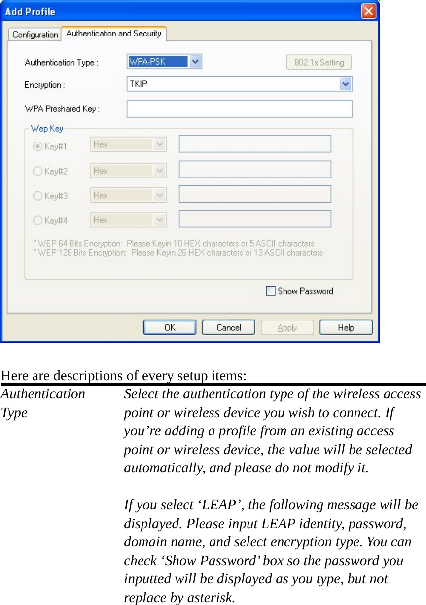   Here are descriptions of every setup items: Authentication   Select the authentication type of the wireless access Type  point or wireless device you wish to connect. If you’re adding a profile from an existing access point or wireless device, the value will be selected automatically, and please do not modify it.  If you select ‘LEAP’, the following message will be displayed. Please input LEAP identity, password, domain name, and select encryption type. You can check ‘Show Password’ box so the password you inputted will be displayed as you type, but not replace by asterisk.  