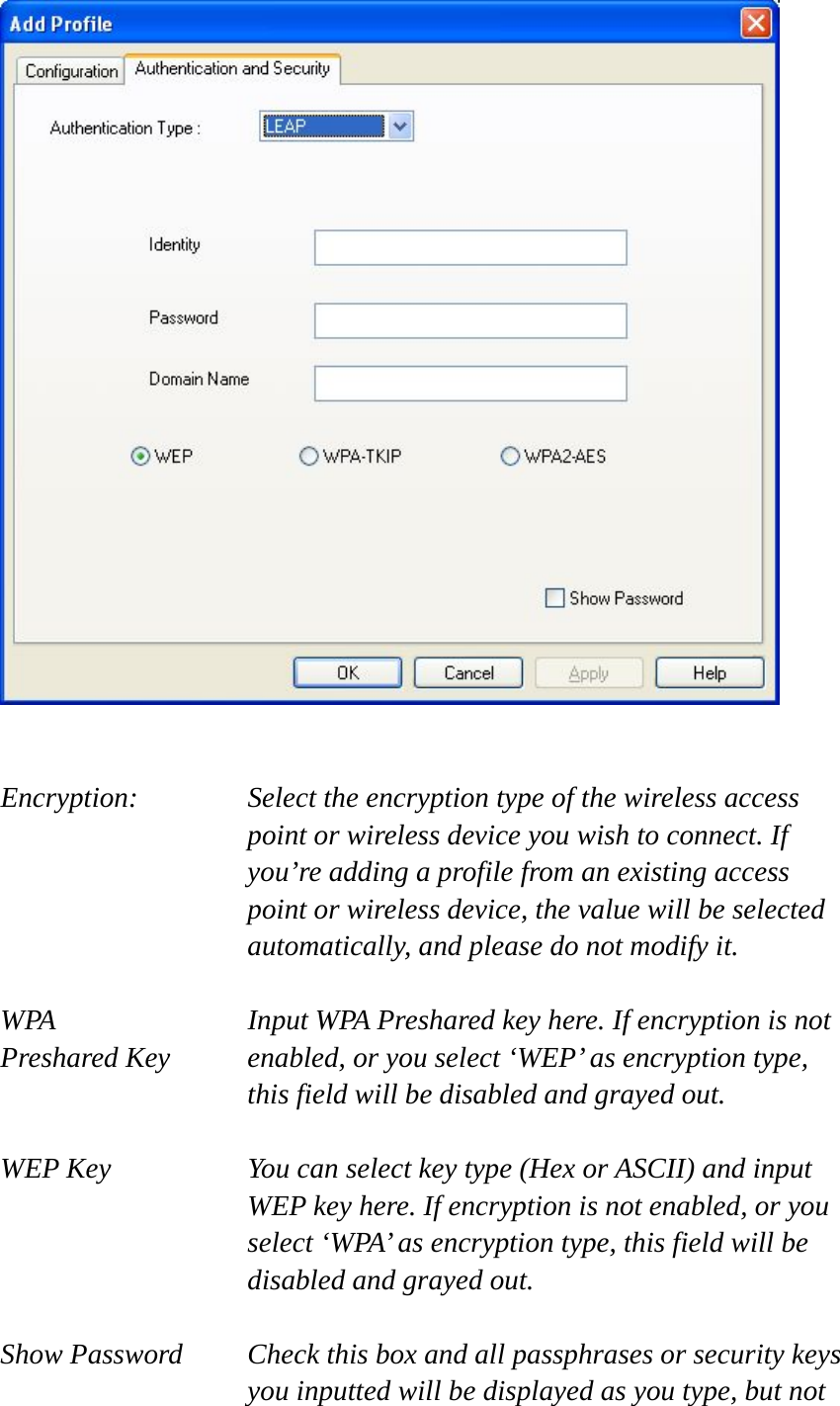    Encryption: Select the encryption type of the wireless access point or wireless device you wish to connect. If you’re adding a profile from an existing access point or wireless device, the value will be selected automatically, and please do not modify it.  WPA    Input WPA Preshared key here. If encryption is not Preshared Key  enabled, or you select ‘WEP’ as encryption type, this field will be disabled and grayed out.  WEP Key  You can select key type (Hex or ASCII) and input WEP key here. If encryption is not enabled, or you select ‘WPA’ as encryption type, this field will be disabled and grayed out.  Show Password  Check this box and all passphrases or security keys you inputted will be displayed as you type, but not 