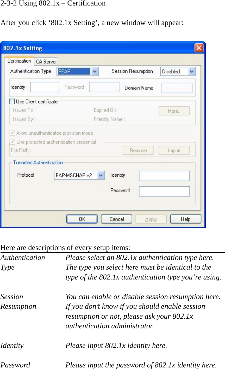 2-3-2 Using 802.1x – Certification  After you click ‘802.1x Setting’, a new window will appear:    Here are descriptions of every setup items: Authentication    Please select an 802.1x authentication type here. Type        The type you select here must be identical to the type of the 802.1x authentication type you’re using.  Session        You can enable or disable session resumption here. Resumption  If you don’t know if you should enable session resumption or not, please ask your 802.1x authentication administrator.  Identity  Please input 802.1x identity here.  Password  Please input the password of 802.1x identity here. 