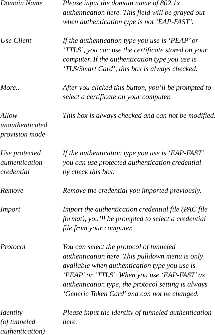  Domain Name  Please input the domain name of 802.1x authentication here. This field will be grayed out when authentication type is not ‘EAP-FAST’.  Use Client  If the authentication type you use is ‘PEAP’ or ‘TTLS’, you can use the certificate stored on your computer. If the authentication type you use is ‘TLS/Smart Card’, this box is always checked.  More..  After you clicked this button, you’ll be prompted to select a certificate on your computer.  Allow  This box is always checked and can not be modified. unauthenticated provision mode  Use protected  If the authentication type you use is ‘EAP-FAST’ authentication    you can use protected authentication credential credential  by check this box.  Remove  Remove the credential you imported previously.  Import  Import the authentication credential file (PAC file format), you’ll be prompted to select a credential file from your computer.  Protocol  You can select the protocol of tunneled authentication here. This pulldown menu is only available when authentication type you use is ‘PEAP’ or ‘TTLS’. When you use ‘EAP-FAST’ as authentication type, the protocol setting is always ‘Generic Token Card’ and can not be changed.  Identity  Please input the identity of tunneled authentication   (of tunneled  here. authentication)  