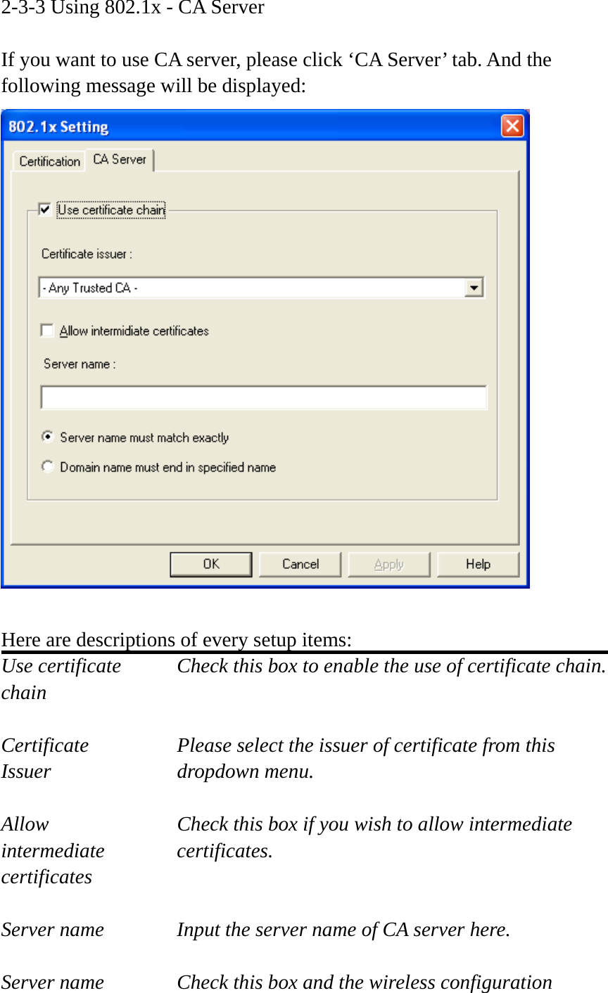 2-3-3 Using 802.1x - CA Server  If you want to use CA server, please click ‘CA Server’ tab. And the following message will be displayed:   Here are descriptions of every setup items: Use certificate    Check this box to enable the use of certificate chain. chain  Certificate      Please select the issuer of certificate from this   Issuer    dropdown menu.  Allow        Check this box if you wish to allow intermediate   intermediate   certificates. certificates  Server name     Input the server name of CA server here.  Server name     Check this box and the wireless configuration 