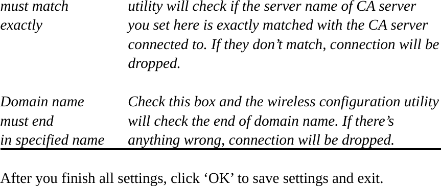 must match      utility will check if the server name of CA server exactly  you set here is exactly matched with the CA server connected to. If they don’t match, connection will be  dropped.  Domain name  Check this box and the wireless configuration utility must end  will check the end of domain name. If there’s in specified name  anything wrong, connection will be dropped.  After you finish all settings, click ‘OK’ to save settings and exit. 