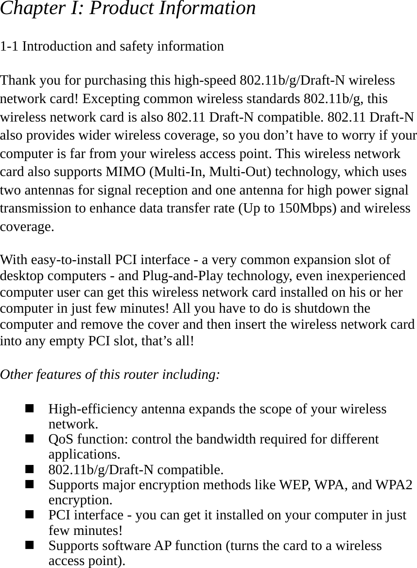 Chapter I: Product Information  1-1 Introduction and safety information  Thank you for purchasing this high-speed 802.11b/g/Draft-N wireless network card! Excepting common wireless standards 802.11b/g, this wireless network card is also 802.11 Draft-N compatible. 802.11 Draft-N also provides wider wireless coverage, so you don’t have to worry if your computer is far from your wireless access point. This wireless network card also supports MIMO (Multi-In, Multi-Out) technology, which uses two antennas for signal reception and one antenna for high power signal transmission to enhance data transfer rate (Up to 150Mbps) and wireless coverage.  With easy-to-install PCI interface - a very common expansion slot of desktop computers - and Plug-and-Play technology, even inexperienced computer user can get this wireless network card installed on his or her computer in just few minutes! All you have to do is shutdown the computer and remove the cover and then insert the wireless network card into any empty PCI slot, that’s all!  Other features of this router including:   High-efficiency antenna expands the scope of your wireless network.  QoS function: control the bandwidth required for different applications.  802.11b/g/Draft-N compatible.  Supports major encryption methods like WEP, WPA, and WPA2 encryption.  PCI interface - you can get it installed on your computer in just few minutes!  Supports software AP function (turns the card to a wireless access point). 