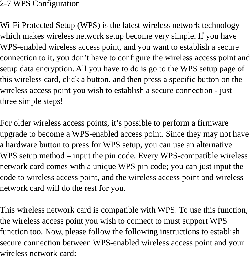 2-7 WPS Configuration  Wi-Fi Protected Setup (WPS) is the latest wireless network technology which makes wireless network setup become very simple. If you have WPS-enabled wireless access point, and you want to establish a secure connection to it, you don’t have to configure the wireless access point and setup data encryption. All you have to do is go to the WPS setup page of this wireless card, click a button, and then press a specific button on the wireless access point you wish to establish a secure connection - just three simple steps!    For older wireless access points, it’s possible to perform a firmware upgrade to become a WPS-enabled access point. Since they may not have a hardware button to press for WPS setup, you can use an alternative WPS setup method – input the pin code. Every WPS-compatible wireless network card comes with a unique WPS pin code; you can just input the code to wireless access point, and the wireless access point and wireless network card will do the rest for you.  This wireless network card is compatible with WPS. To use this function, the wireless access point you wish to connect to must support WPS function too. Now, please follow the following instructions to establish secure connection between WPS-enabled wireless access point and your wireless network card: 
