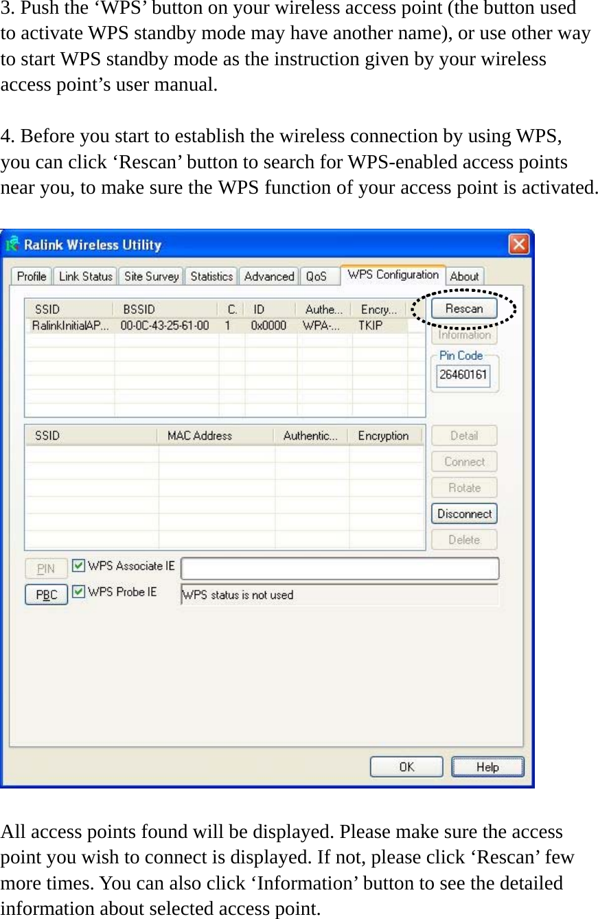 3. Push the ‘WPS’ button on your wireless access point (the button used to activate WPS standby mode may have another name), or use other way to start WPS standby mode as the instruction given by your wireless access point’s user manual.  4. Before you start to establish the wireless connection by using WPS, you can click ‘Rescan’ button to search for WPS-enabled access points near you, to make sure the WPS function of your access point is activated.    All access points found will be displayed. Please make sure the access point you wish to connect is displayed. If not, please click ‘Rescan’ few more times. You can also click ‘Information’ button to see the detailed information about selected access point.   