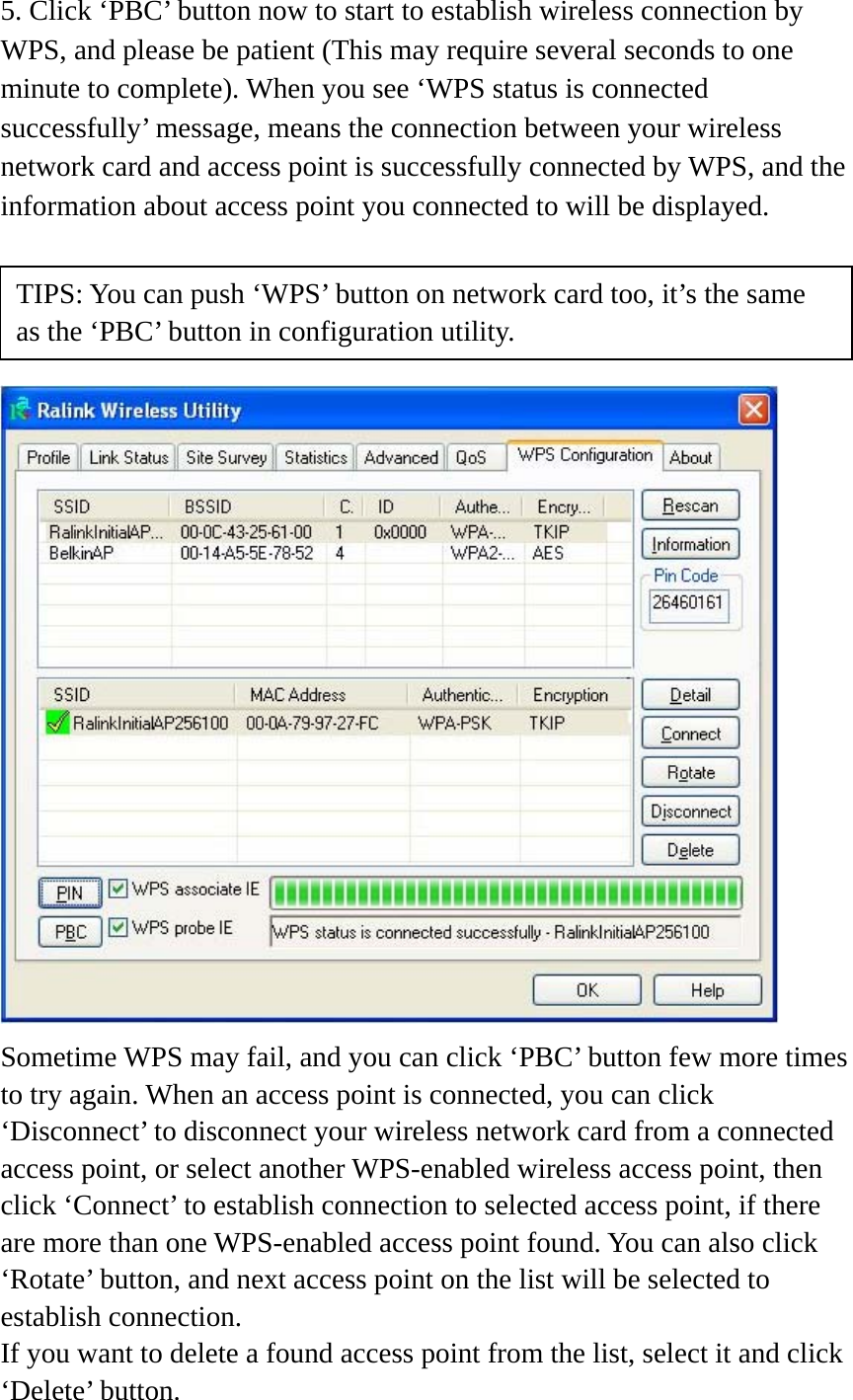 5. Click ‘PBC’ button now to start to establish wireless connection by WPS, and please be patient (This may require several seconds to one minute to complete). When you see ‘WPS status is connected successfully’ message, means the connection between your wireless network card and access point is successfully connected by WPS, and the information about access point you connected to will be displayed.      Sometime WPS may fail, and you can click ‘PBC’ button few more times to try again. When an access point is connected, you can click ‘Disconnect’ to disconnect your wireless network card from a connected access point, or select another WPS-enabled wireless access point, then click ‘Connect’ to establish connection to selected access point, if there are more than one WPS-enabled access point found. You can also click ‘Rotate’ button, and next access point on the list will be selected to establish connection. If you want to delete a found access point from the list, select it and click ‘Delete’ button.   TIPS: You can push ‘WPS’ button on network card too, it’s the same as the ‘PBC’ button in configuration utility. 