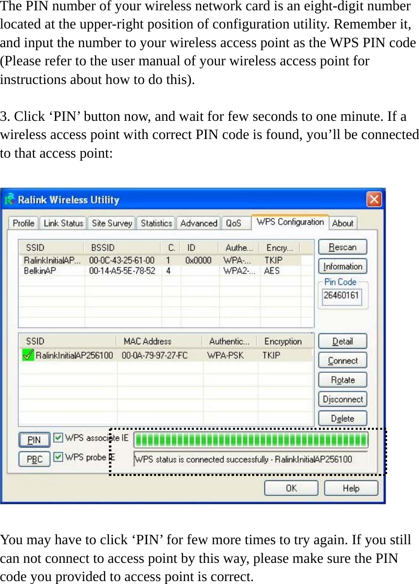 The PIN number of your wireless network card is an eight-digit number located at the upper-right position of configuration utility. Remember it, and input the number to your wireless access point as the WPS PIN code (Please refer to the user manual of your wireless access point for instructions about how to do this).  3. Click ‘PIN’ button now, and wait for few seconds to one minute. If a wireless access point with correct PIN code is found, you’ll be connected to that access point:    You may have to click ‘PIN’ for few more times to try again. If you still can not connect to access point by this way, please make sure the PIN code you provided to access point is correct. 