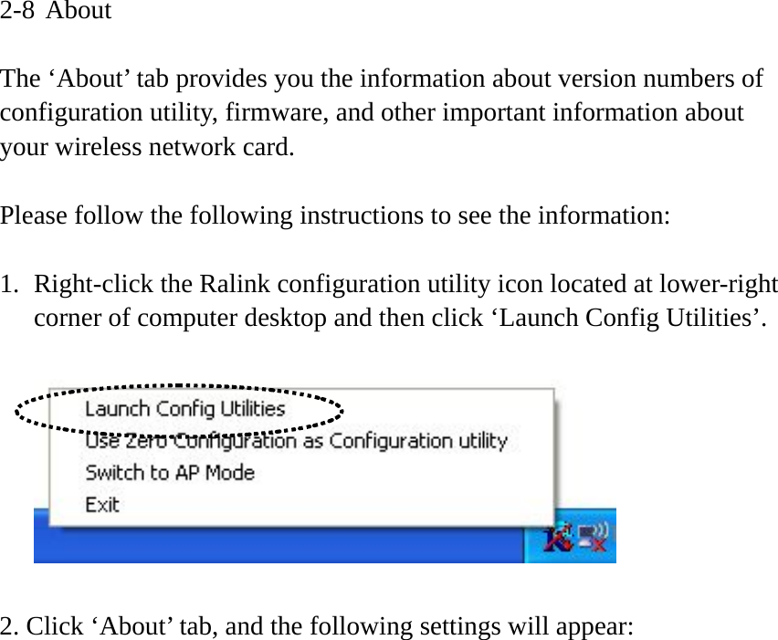 2-8 About  The ‘About’ tab provides you the information about version numbers of configuration utility, firmware, and other important information about your wireless network card.  Please follow the following instructions to see the information:  1. Right-click the Ralink configuration utility icon located at lower-right corner of computer desktop and then click ‘Launch Config Utilities’.    2. Click ‘About’ tab, and the following settings will appear:  