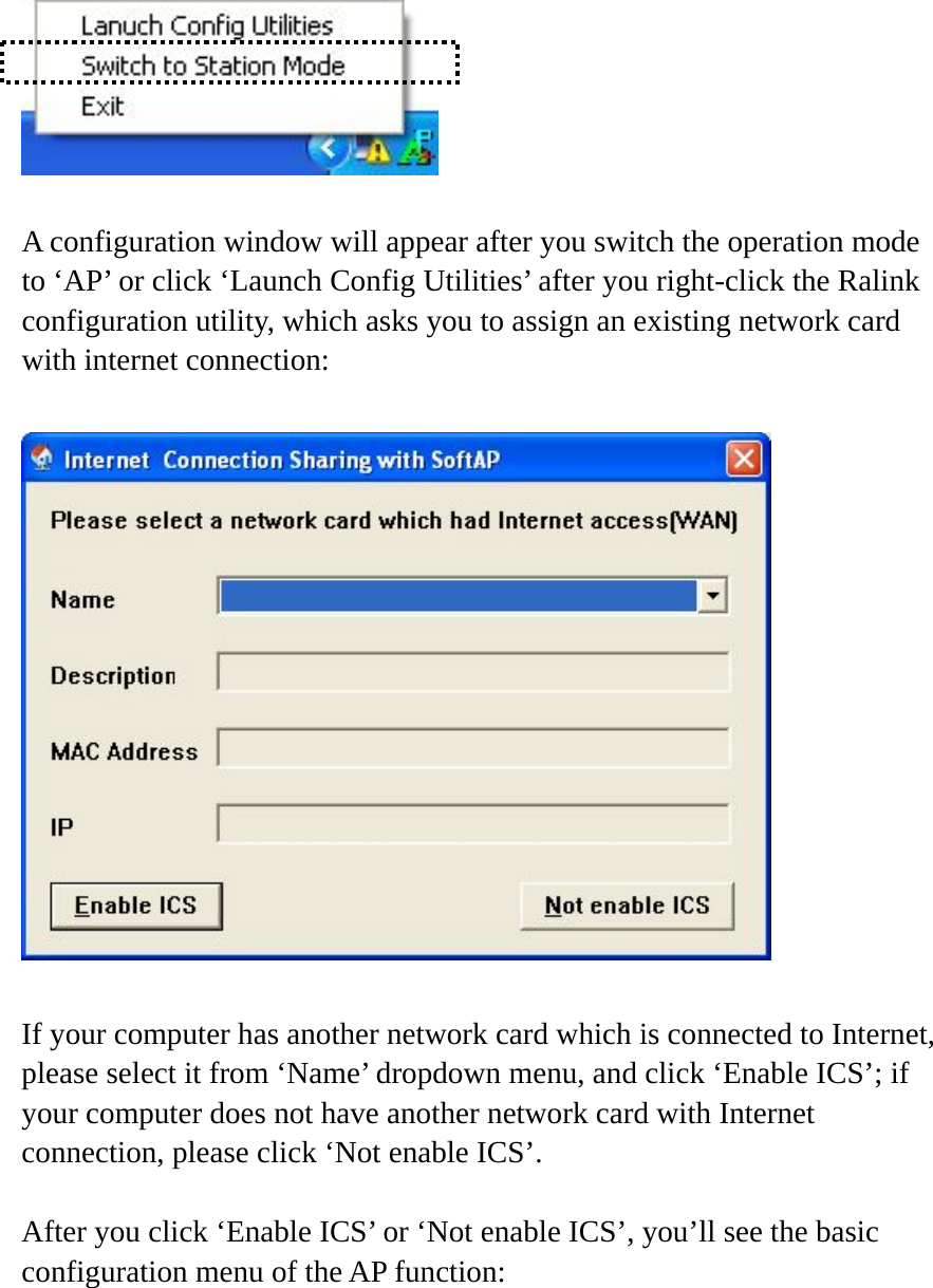   A configuration window will appear after you switch the operation mode to ‘AP’ or click ‘Launch Config Utilities’ after you right-click the Ralink configuration utility, which asks you to assign an existing network card with internet connection:    If your computer has another network card which is connected to Internet, please select it from ‘Name’ dropdown menu, and click ‘Enable ICS’; if your computer does not have another network card with Internet connection, please click ‘Not enable ICS’.      After you click ‘Enable ICS’ or ‘Not enable ICS’, you’ll see the basic configuration menu of the AP function:  
