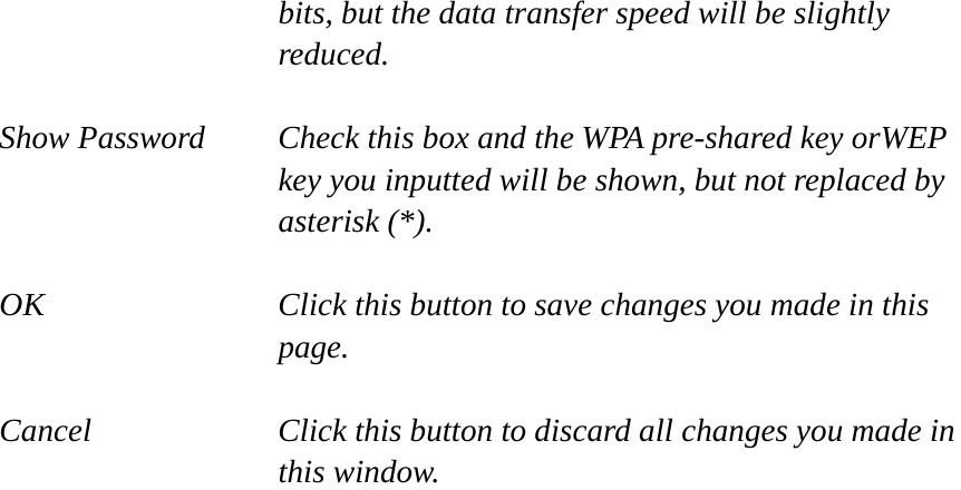 bits, but the data transfer speed will be slightly reduced.  Show Password  Check this box and the WPA pre-shared key orWEP key you inputted will be shown, but not replaced by asterisk (*).  OK  Click this button to save changes you made in this page.  Cancel  Click this button to discard all changes you made in this window. 
