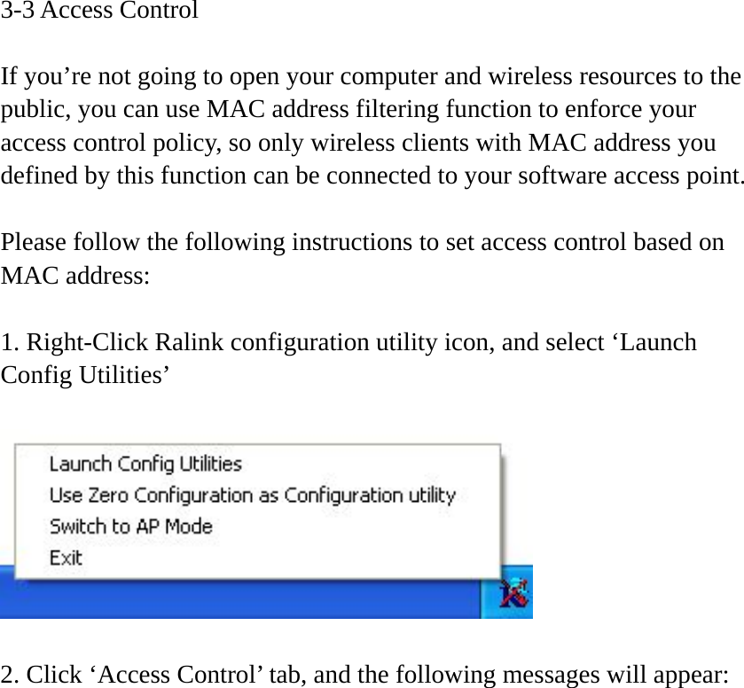 3-3 Access Control  If you’re not going to open your computer and wireless resources to the public, you can use MAC address filtering function to enforce your access control policy, so only wireless clients with MAC address you defined by this function can be connected to your software access point.  Please follow the following instructions to set access control based on MAC address:  1. Right-Click Ralink configuration utility icon, and select ‘Launch Config Utilities’    2. Click ‘Access Control’ tab, and the following messages will appear:  