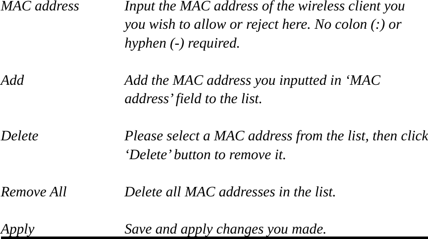 MAC address    Input the MAC address of the wireless client you   you wish to allow or reject here. No colon (:) or hyphen (-) required.  Add         Add the MAC address you inputted in ‘MAC   address’ field to the list.  Delete    Please select a MAC address from the list, then click      ‘Delete’ button to remove it.  Remove All   Delete all MAC addresses in the list.  Apply        Save and apply changes you made.  