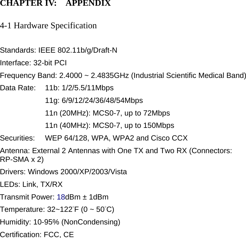 CHAPTER IV:    APPENDIX   4-1 Hardware Specification  Standards: IEEE 802.11b/g/Draft-N Interface: 32-bit PCI Frequency Band: 2.4000 ~ 2.4835GHz (Industrial Scientific Medical Band)   Data Rate:    11b: 1/2/5.5/11Mbps 11g: 6/9/12/24/36/48/54Mbps 11n (20MHz): MCS0-7, up to 72Mbps 11n (40MHz): MCS0-7, up to 150Mbps Securities:    WEP 64/128, WPA, WPA2 and Cisco CCX Antenna: External 2 Antennas with One TX and Two RX (Connectors: RP-SMA x 2) Drivers: Windows 2000/XP/2003/Vista LEDs: Link, TX/RX Transmit Power: 18dBm ± 1dBm Temperature: 32~122°F (0 ~ 50°C) Humidity: 10-95% (NonCondensing) Certification: FCC, CE 