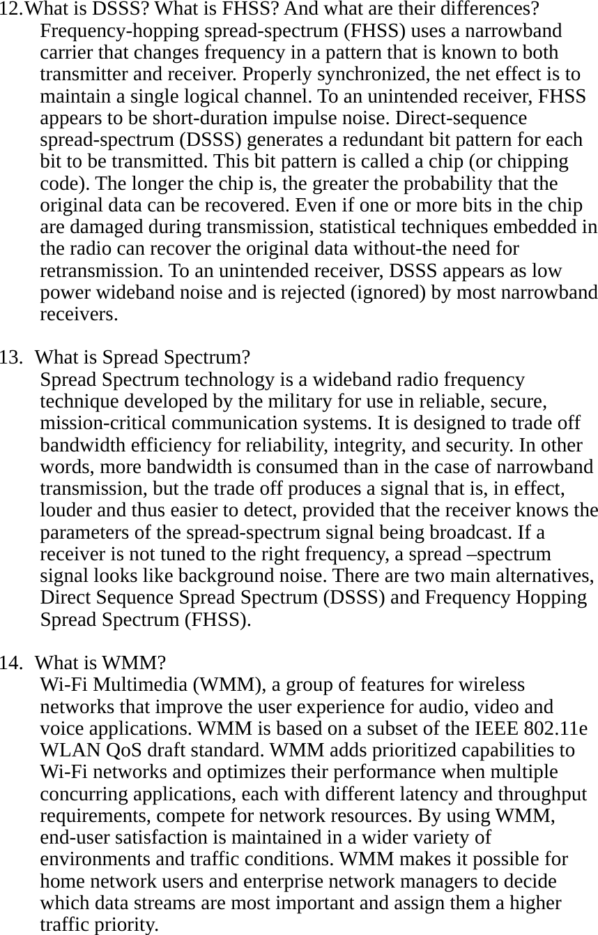 12. What is DSSS? What is FHSS? And what are their differences? Frequency-hopping spread-spectrum (FHSS) uses a narrowband carrier that changes frequency in a pattern that is known to both transmitter and receiver. Properly synchronized, the net effect is to maintain a single logical channel. To an unintended receiver, FHSS appears to be short-duration impulse noise. Direct-sequence spread-spectrum (DSSS) generates a redundant bit pattern for each bit to be transmitted. This bit pattern is called a chip (or chipping code). The longer the chip is, the greater the probability that the original data can be recovered. Even if one or more bits in the chip are damaged during transmission, statistical techniques embedded in the radio can recover the original data without-the need for retransmission. To an unintended receiver, DSSS appears as low power wideband noise and is rejected (ignored) by most narrowband receivers.  13.   What is Spread Spectrum? Spread Spectrum technology is a wideband radio frequency technique developed by the military for use in reliable, secure, mission-critical communication systems. It is designed to trade off bandwidth efficiency for reliability, integrity, and security. In other words, more bandwidth is consumed than in the case of narrowband transmission, but the trade off produces a signal that is, in effect, louder and thus easier to detect, provided that the receiver knows the parameters of the spread-spectrum signal being broadcast. If a receiver is not tuned to the right frequency, a spread –spectrum signal looks like background noise. There are two main alternatives, Direct Sequence Spread Spectrum (DSSS) and Frequency Hopping Spread Spectrum (FHSS).  14.  What is WMM? Wi-Fi Multimedia (WMM), a group of features for wireless networks that improve the user experience for audio, video and voice applications. WMM is based on a subset of the IEEE 802.11e WLAN QoS draft standard. WMM adds prioritized capabilities to Wi-Fi networks and optimizes their performance when multiple concurring applications, each with different latency and throughput requirements, compete for network resources. By using WMM, end-user satisfaction is maintained in a wider variety of environments and traffic conditions. WMM makes it possible for home network users and enterprise network managers to decide which data streams are most important and assign them a higher traffic priority.    