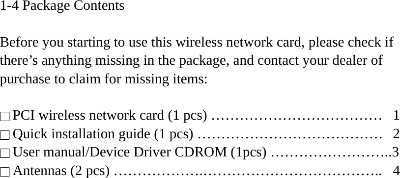 1-4 Package Contents  Before you starting to use this wireless network card, please check if there’s anything missing in the package, and contact your dealer of purchase to claim for missing items:  □ PCI wireless network card (1 pcs) ………………………………  1 □ Quick installation guide (1 pcs) …………………………………  2 □ User manual/Device Driver CDROM (1pcs) ……………………..3 □ Antennas (2 pcs) ……………….………………………………..  4   