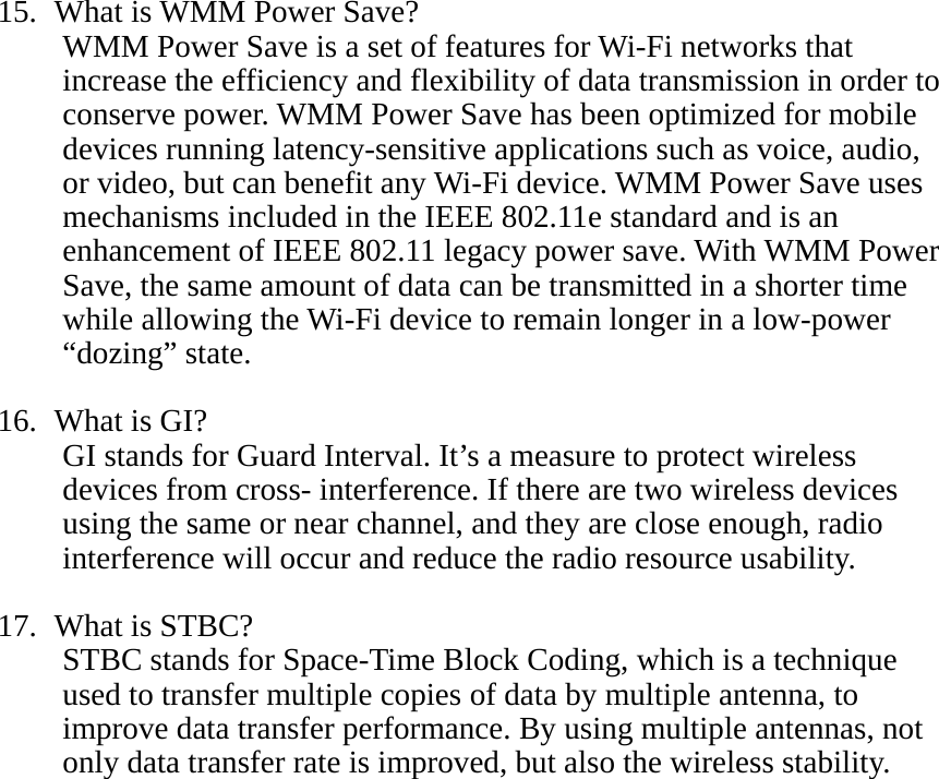 15.   What is WMM Power Save? WMM Power Save is a set of features for Wi-Fi networks that increase the efficiency and flexibility of data transmission in order to conserve power. WMM Power Save has been optimized for mobile devices running latency-sensitive applications such as voice, audio, or video, but can benefit any Wi-Fi device. WMM Power Save uses mechanisms included in the IEEE 802.11e standard and is an enhancement of IEEE 802.11 legacy power save. With WMM Power Save, the same amount of data can be transmitted in a shorter time while allowing the Wi-Fi device to remain longer in a low-power “dozing” state.  16.   What is GI? GI stands for Guard Interval. It’s a measure to protect wireless devices from cross- interference. If there are two wireless devices using the same or near channel, and they are close enough, radio interference will occur and reduce the radio resource usability.  17.   What is STBC? STBC stands for Space-Time Block Coding, which is a technique used to transfer multiple copies of data by multiple antenna, to improve data transfer performance. By using multiple antennas, not only data transfer rate is improved, but also the wireless stability.    