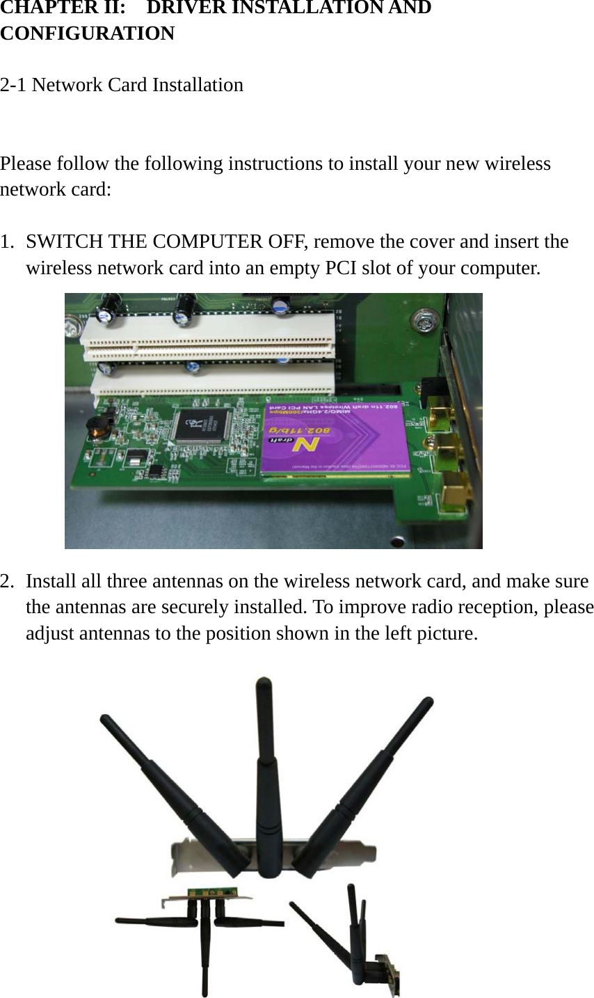 CHAPTER II:    DRIVER INSTALLATION AND CONFIGURATION  2-1 Network Card Installation  Please follow the following instructions to install your new wireless network card:  1. SWITCH THE COMPUTER OFF, remove the cover and insert the wireless network card into an empty PCI slot of your computer.            2. Install all three antennas on the wireless network card, and make sure the antennas are securely installed. To improve radio reception, please adjust antennas to the position shown in the left picture.             