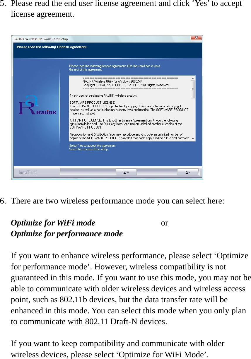 5. Please read the end user license agreement and click ‘Yes’ to accept license agreement.    6. There are two wireless performance mode you can select here:  Optimize for WiFi mode     or Optimize for performance mode  If you want to enhance wireless performance, please select ‘Optimize for performance mode’. However, wireless compatibility is not guaranteed in this mode. If you want to use this mode, you may not be able to communicate with older wireless devices and wireless access point, such as 802.11b devices, but the data transfer rate will be enhanced in this mode. You can select this mode when you only plan to communicate with 802.11 Draft-N devices.  If you want to keep compatibility and communicate with older wireless devices, please select ‘Optimize for WiFi Mode’.      