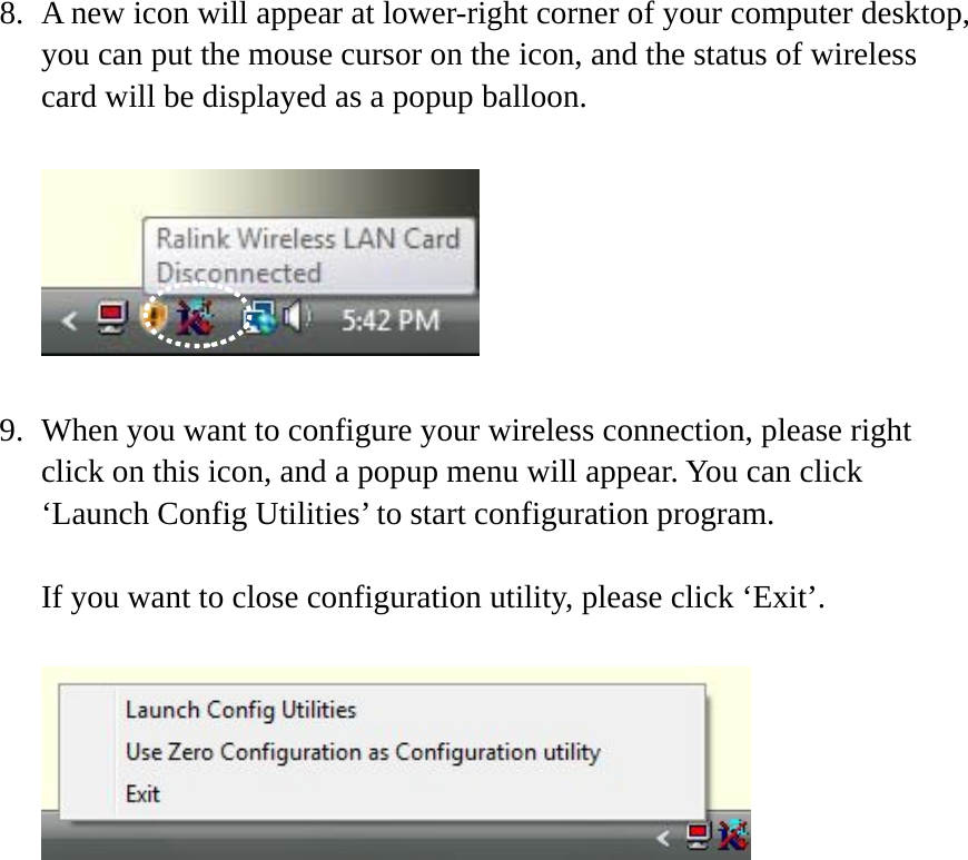 8. A new icon will appear at lower-right corner of your computer desktop, you can put the mouse cursor on the icon, and the status of wireless card will be displayed as a popup balloon.    9. When you want to configure your wireless connection, please right click on this icon, and a popup menu will appear. You can click ‘Launch Config Utilities’ to start configuration program.  If you want to close configuration utility, please click ‘Exit’.   