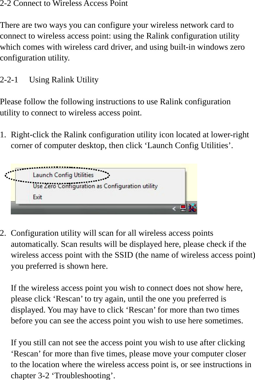 2-2 Connect to Wireless Access Point  There are two ways you can configure your wireless network card to connect to wireless access point: using the Ralink configuration utility which comes with wireless card driver, and using built-in windows zero configuration utility.  2-2-1  Using Ralink Utility  Please follow the following instructions to use Ralink configuration utility to connect to wireless access point.  1. Right-click the Ralink configuration utility icon located at lower-right corner of computer desktop, then click ‘Launch Config Utilities’.    2. Configuration utility will scan for all wireless access points automatically. Scan results will be displayed here, please check if the wireless access point with the SSID (the name of wireless access point) you preferred is shown here.  If the wireless access point you wish to connect does not show here, please click ‘Rescan’ to try again, until the one you preferred is displayed. You may have to click ‘Rescan’ for more than two times before you can see the access point you wish to use here sometimes.  If you still can not see the access point you wish to use after clicking ‘Rescan’ for more than five times, please move your computer closer to the location where the wireless access point is, or see instructions in chapter 3-2 ‘Troubleshooting’. 