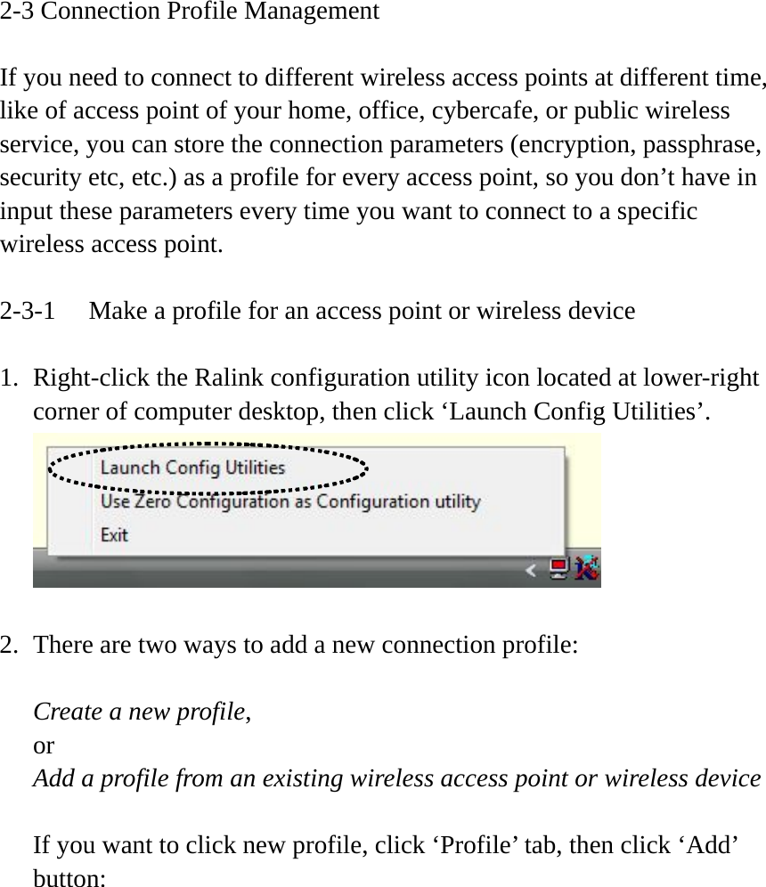 2-3 Connection Profile Management  If you need to connect to different wireless access points at different time, like of access point of your home, office, cybercafe, or public wireless service, you can store the connection parameters (encryption, passphrase, security etc, etc.) as a profile for every access point, so you don’t have in input these parameters every time you want to connect to a specific wireless access point.  2-3-1  Make a profile for an access point or wireless device  1. Right-click the Ralink configuration utility icon located at lower-right corner of computer desktop, then click ‘Launch Config Utilities’.   2. There are two ways to add a new connection profile:  Create a new profile, or Add a profile from an existing wireless access point or wireless device  If you want to click new profile, click ‘Profile’ tab, then click ‘Add’ button:  