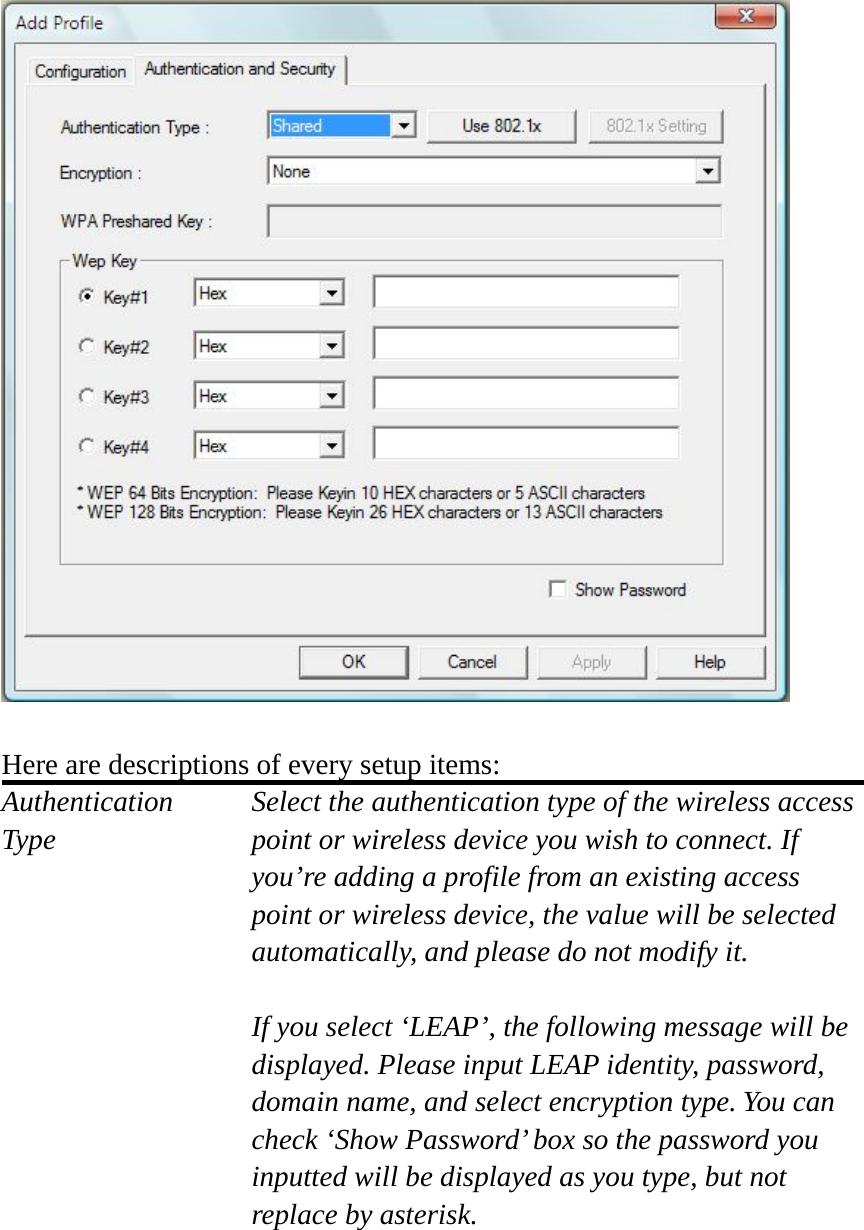   Here are descriptions of every setup items: Authentication   Select the authentication type of the wireless access Type  point or wireless device you wish to connect. If you’re adding a profile from an existing access point or wireless device, the value will be selected automatically, and please do not modify it.  If you select ‘LEAP’, the following message will be displayed. Please input LEAP identity, password, domain name, and select encryption type. You can check ‘Show Password’ box so the password you inputted will be displayed as you type, but not replace by asterisk.    